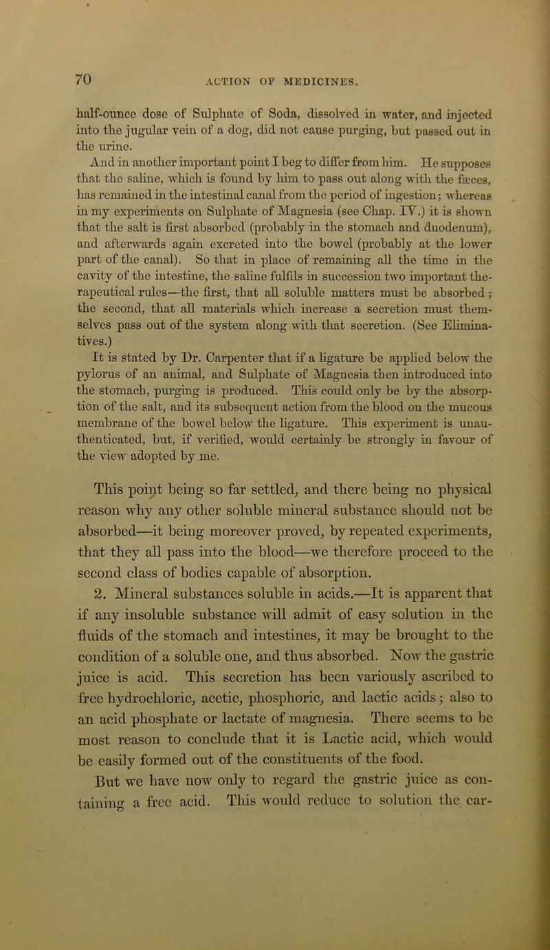 half-ounce dose of Sulphate of Soda, dissolved in water, and injected into the jugular vein of a dog, did not cause purging, but passed out in the urine. And in another important point I beg to differ from him. He supposes that the saline, which is found by him to pass out along with the faeces, has remained in the intestinal canal from the period of ingestion; whereas in my experiments on Sulphate of Magnesia (see Chap. IV.) it is shown that the salt is first absorbed (probably in the stomach and duodenum), and afterwards again excreted into the bowel (probably at the lower part of the canal). So that in place of remaining all the time in the cavity of the intestine, the saline fulfils in succession two important the- rapeutical rules—the first, that all soluble matters must be absorbed; the second, that aU materials which increase a secretion must them- selves pass out of the system along with that secretion. (See Eliinina- tives.) It is stated by Dr. Carpenter that if a ligature be applied below the pylorus of an animal, and Sulphate of Magnesia then introduced into the stomach, purging is produced. This could only be by the absorp- tion of the salt, and its subsequent action from the blood on the mucous membrane of the bowel below the ligature. This experiment is unau- thenticated, but, if verified, would certainly be strongly in favour of the view adopted by me. This point being so far settled^ and there being no physical reason why any other soluble mineral substance should not be absorbed—it being moreover proved, by repeated experiments, that- they all pass into the blood—we therefore proceed to the second class of bodies capable of absorption. 2. Mineral substances soluble in acids.—It is apparent that if any insoluble substance will admit of easy solution in the fluids of the stomach and intestines, it may be brought to the condition of a soluble one, and thus absorbed. Now the gastric juice is acid. This secretion has been variously ascribed to free hydrochloric, acetic, phosphoric, and lactic acids; also to an acid phosphate or lactate of magnesia. There seems to be most reason to conclude that it is Lactic acid, wdiich would be easily formed out of the constituents of the food. But we have now only to regard the gastric juice as con- taining a free acid. This w'ould reduce to solution the car-