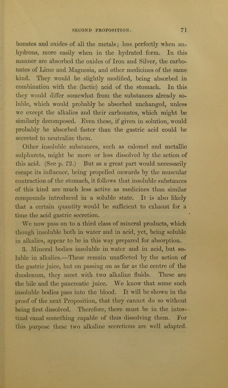 boiiates and oxides of all the metals; less perfectly when an- hydrous, more easily when in the hydrated form. In this manner are absorbed the oxides of Iron and Silver, the carbo- nates of Lime and Magnesia, and other medicines of the same kind. They would be slightly modified, being absorbed in combination with the (lactic) acid of the stomach. In this they would differ somewhat from the substances already so- luble, which would probably be absorbed unchanged, unless we except the alkalies and their carbonates, which might be similarly decomposed. Even these, if given in solution, would probably be absorbed faster than the gastric acid could be secreted to neutralize them. Other insoluble substances, such as calomel and metallic sulphurets, might be more or less dissolved by the action of this acid. (See p. 72.) But as a great part would necessarily escape its influence, being propelled onwards by the muscular contraction of the stomach, it follows that insoluble substances of this kind are much less active as medicines than similar compoimds introduced in a soluble state. It is also likely that a certain quantity would be sufiicient to exhaust for a time the acid gastric secretion. We now pass on to a third class of mineral products, which though insoluble both in water and in acid, yet, being soluble in alkalies, appear to be in this way prepared for absorption. 3. Mineral bodies insoluble in water and in acid, but so- luble in alkalies.—These remain unaffected by the action of the gastric juice, but on passing on as far as the centre of the duodenum, they meet with two alkaline fluids. These are the bile and the pancreatic juice. We know that some such insoluble bodies pass into the blood. It wiU be shown in the proof of the next Proposition, that they, cannot do so without being first dissolved. Therefore, there must be in the intes- tinal canal something capable of thus dissolving them. For tliis purpose these two alkaline secretions are well adapted.