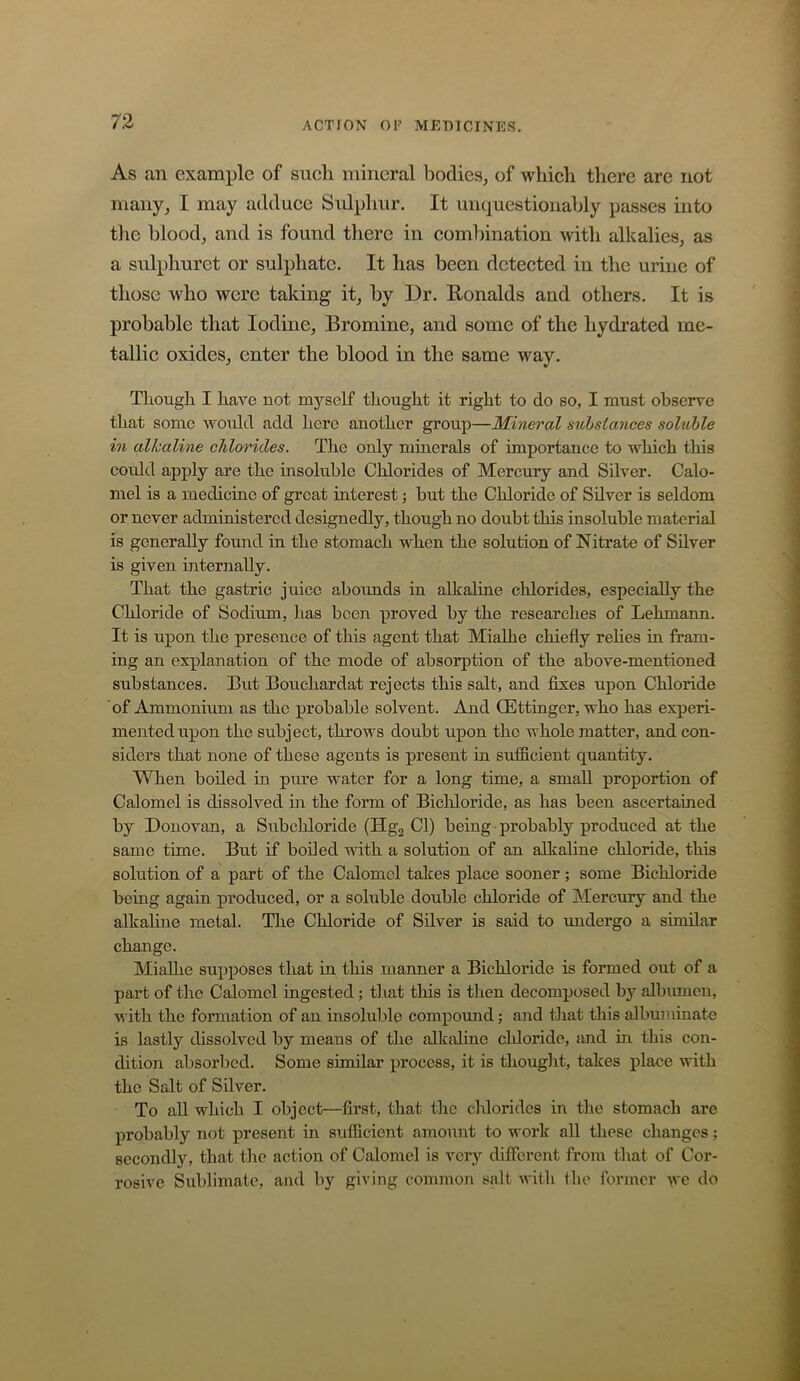 As an example of such mineral bodies, of which there are not many, I may adduce Sulphur. It unquestionably passes into the blood, and is found there in comlhnation with alkalies, as a sulphuret or sulphate. It has been detected in the urine of those who were taking it, by Dr. Ronalds and others. It is probable that Iodine, Bromine, and some of the hydrated me- tallic oxides, enter the blood in the same way. Though I have not myself thought it right to do so, I must observe that some would add here another group—Mineral substances soluble in alkaline chlorides. Tlie only minerals of importance to which this could apply are the insoluble Chlorides of Mercury and Silver. Calo- mel is a medicine of groat interest; but the Chloride of Silver is seldom or never administered designedly, though no doubt this insoluble material is generally found in the stomach when the solution of Nitrate of Silver is given internally. That the gastric juice abounds in alkaline chlorides, especially the Chloride of Sodium, has been proved by the researches of Lehmann. It is upon the presence of this agent that Mialhe chiefly rehes in fram- ing an explanation of the mode of absorption of the above-mentioned substances. But Bouchardat rejects this salt, and fixes upon Chloride of Ammonium as the probable solvent. And ffittinger, who has experi- mented upon the subject, throws doubt upon the whole matter, and con- siders that none of these agents is present in sufficient quantity. When boiled in pure water for a long time, a small proportion of Calomel is dissolved m the form of Bichloride, as has been ascertained by Donovan, a Subchloride (Hgj Cl) being probably produced at the same time. But if boiled with a solution of an alkaline chloride, this solution of a part of the Calomel takes place sooner ; some Bichloride being again produced, or a soluble double chloride of Mercury and the alkaline metal. The Chloride of Silver is said to undergo a similar change. Mialhe supposes that m this manner a Bichloride is formed out of a part of the Calomel ingested; tliat tliis is tlien decomj)osed by albumen, with the formation of an insoluble compound; and tliat this albuminate is lastly dissolved by means of the alkidine chloride, and in this con- dition absorbed. Some similar process, it is thouglit, takes place with the Salt of Silver. To aU which I object—first, that tlie chlorides in the stomach are probably not present in sufficient amount to work all these changes; secondly, that the action of Calomel is very difierent from that of Cor- rosive Sublimate, and by giving common salt with the former we do