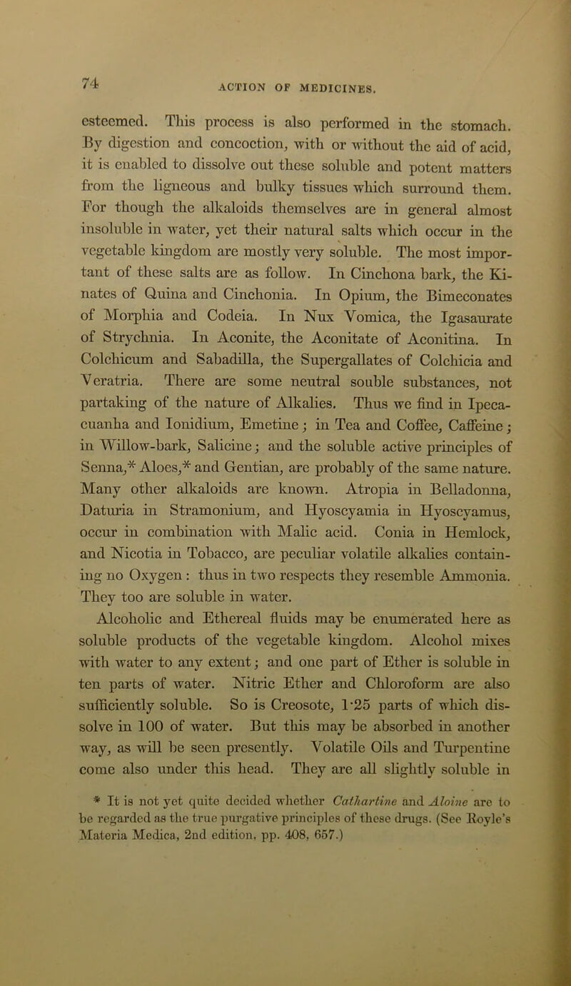 ACTION OP MEDICINES. esteemed. This process is also performed in the stomach. By digestion and concoction, with or without the aid of acid, it IS enabled to dissolve out these soluble and potent matters from the ligneous and bulky tissues which surround them. For though the alkaloids themselves are in general almost insoluble in water, yet their natural salts which occur in the vegetable kingdom are mostly very soluble. The most impor- tant of these salts are as follow. In Cinchona bark, the Ki- nates of Quina and Cinchonia. In Opium, the Bimeconates of Morphia and Codeia. In Nux Vomica, the Igasaurate of Strychnia. In Aconite, the Aconitate of Aconitina. In Colchicum and Sabadilla, the Supergallates of Colchicia and Veratria. There are some neutral souble substances, not partaking of the nature of Alkalies. Thus we find in Ipeca- cuanha and lonidium. Emetine; in Tea and Cofiee, Cafieine; in Willow-bark, Salicine; and the soluble active principles of Senna,* Aloes,* and Gentian, are probably of the same nature. Many other alkaloids are known. Atropia in Belladonna, Daturia in Stramonium, and Hyoscyamia in Hyoscyamus, occur in combination with Malic acid. Conia in Hemlock, and Nicotia in Tobacco, are peculiar volatile allcalies contain- ing no Oxygen : thus in two respects they resemble Ammonia. They too are soluble in water. Alcoholic and Ethereal fluids may be enumerated here as soluble products of the vegetable kingdom. Alcohol mixes with water to any extent; and one part of Ether is soluble in ten parts of water. Nitric Ether and Chloroform are also sufficiently soluble. So is Creosote, 1'25 parts of which dis- solve in 100 of water. But this may be absorbed in another way, as will be seen presently. Volatile Oils and Tm’pentine come also under this head. They are all shghtly soluble in * It is not yet quite decided whether Cathartine and Aloine are to be regarded as the true purgative principles of these drugs. (See Hoyle’s Materia Medica, 2nd edition, pp. 408, 657.)