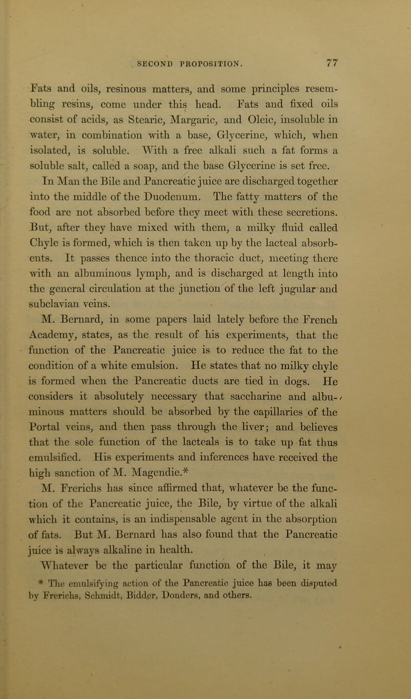 Fats and oils, resinous matters, and some principles resem- bling resins, come under tliis bead. Fats and fixed oils consist of acids, as Stearic, Margaric, and Oleic, insoluble in water, in combination with a base. Glycerine, which, when isolated, is soluble. With a free alkali such a fat forms a soluble salt, called a soap, and the base Glycerine is set free. In Man the Bile and Pancreatic juice are discharged together into the middle of the Duodenum. The fatty matters of the food are not absorbed before they meet with these secretions. But, after they have mixed with them, a milky fluid called Chyle is formed, which is then taken up by the lacteal absorb- ents. It passes thence into the thoracic duct, meeting there with an albuminous lymph, and is discharged at length into the general circulation at the junction of the left jugular'and subclavian veins. M. Bernard, in some papers laid lately before the French Academy, states, as the result of his experiments, that the function of the Pancreatic juice is to reduce the fat to the condition of a white emulsion. He states that no milky chyle is formed when the Pancreatic ducts are tied in dogs. He considers it absolutely necessary that saccharine and albu-/ minous matters should be absorbed by the capillaries of the Portal veins, and then pass through the liver; and believes that the sole function of the lacteals is to take up fat thus emulsified. His experiments and inferences have received the high sanction of M. Magendie.* M. Frerichs has since affirmed that, whatever be the func- tion of the Pancreatic juice, the Bile, by virtue of the alkali which it contains, is an indispensable agent in the absorption of fats. But M. Bernard has also found that the Pancreatic juice is always alkaline in health. Whatever be the particular function of the Bile, it may * Tlie emulsifying action of the Pancreatic juice has been disputed by Frerichs, Schmidt, Bidder, Bonders, and others.