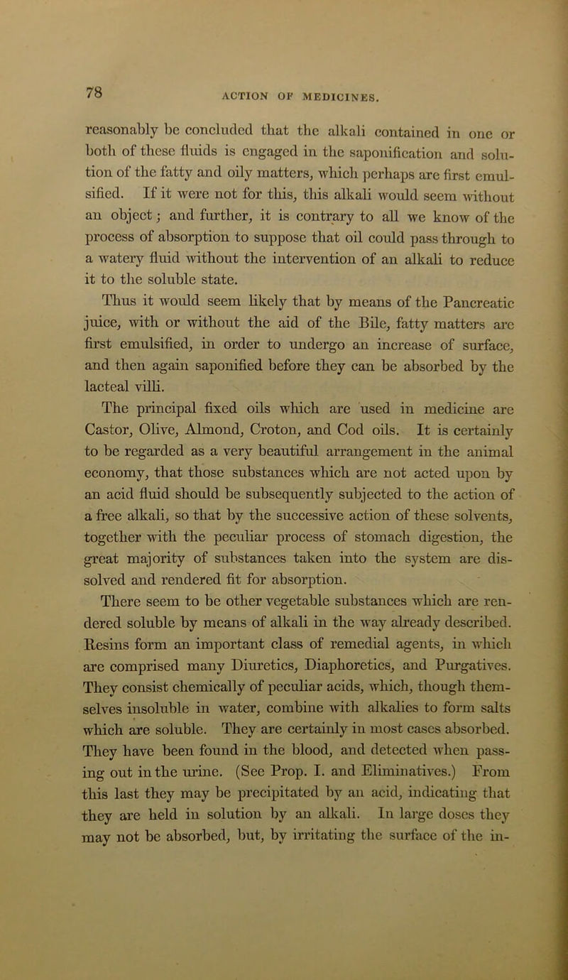 reasonably be eoneluded that the alkali contained in one or both of these fluids is engaged in the saponification and solu- tion of the fatty and oily matters, which perhaps are first emul- sified. If it were not for this, this alkali would seem without an object; and further, it is contrary to aU we know of the process of absorption to suppose that oil could pass through to a watery fluid without the intervention of an alkaU to reduce it to the soluble state. Thus it would seem likely that by means of the Pancreatic juice, with or without the aid of the Bile, fatty matters arc first emulsified, in order to undergo an increase of surface, and then again saponified before they can be absorbed by the lacteal vilh. The principal fixed oils which are used in medicine are Castor, Olive, Almond, Croton, and Cod oils. It is certainly to be regarded as a very beautiful arrangement in the animal economy, that those substances which are not acted upon by an acid fluid should be subsequently subjected to the action of a free alkali, so that by the successive action of these solvents, together with the peculiar process of stomach digestion, the great majority of substances taken into the system are dis- solved and rendered fit for absorption. There seem to be other vegetable substances which are ren- dered soluble by means of alkali in the w^ay already described. Resins form an important class of remedial agents, in which are comprised many Diuretics, Diaphoretics, and Purgatives. They consist chemically of peculiar acids, which, though them- selves insoluble in water, combine with alkalies to form salts which are soluble. They are certainly in most cases absorbed. They have been found in the blood, and detected wlien pass- ing out in the urine. (See Prop. I. and Eliminatives.) From this last they may be precipitated by an acid, indicating that they are held in solution by an allcali. In large doses they may not be absorbed, but, by irritating the surface of the in-