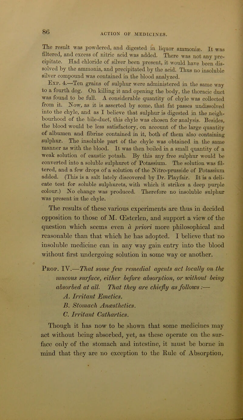 ACTION or MEDICINES, Tlic result w£i8 powdered, uud digested in lic^uor aiomon.ia3. It wus filtered, and excess of nitric acid was added. There was not any pre- cipitate. Had chloride of silver been present, it would have been dis- solved by the ammonia, and precipitated by the acid. Thus no insoluble silver compound was contained in the blood analyzed. Exp. 4.—Ten grains of sulphur were administered in the same way to a fourth dog. On kdling it and opening the body, the thoracic duct was found to be fuU. A considerable quantity of chyle was collected from it. How, as it is asserted by some, that fat passes undissolved into the chyle, and as I believe that sulphur is digested in the neigh- bourhood of the bile-duct, this chyle was chosen for analysis. Besides, the blood would be less satisfactory, on account of the large quantity of albumen and fibrine contained in it, both of them also containing sulphur. The insoluble part of the chyle was obtained in the same manner as with the blood. It was then boiled in a small quantity of a weak solution of caustic potash. By this any free sulphur would be converted into a soluble sulphuret of Potassium. The solution was fil- tered, and a few drops of a solution of the Hitro-prusside of Potassium added. (This is a salt lately discovered by Dr. Playfair. It is a deli- cate test for soluble sulphurets, with which it strikes a deep purple colour.) Ho change was produced. Therefore no insoluble sulphur was present in the chyle. The results of these various experiments are thus in decided opposition to those of M. Qilsterlen^ and support a view of the question which seems even d priori more philosophical and reasonable than that which he has adopted. I believe that no insoluble medicine can in any way gain entry into the blood without first undergoing solution in some way or another. Prop. IV.—That some few remedial agents act locally on the mucous surface, either before absorption, or without being absorbed at all. That they are chiefly as follows:— A. Irritant Emetics. B. Stomach Anesthetics. C. Irritant Cathartics. Though it has now to be shown that some medicines may act without being absorbed, yet, as these operate on the sm- face only of the stomach and intestine, it must be borne in mind that they are no exception to the Rule of Absorption,