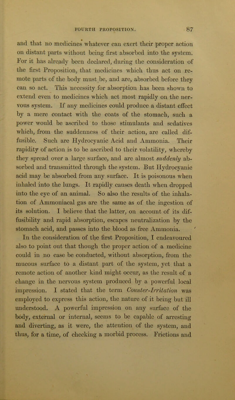 and that no medicines ■whatever can exert their proper action on distant parts -wnthont being first absorbed into the system. For it has already been declared^ during the consideration of the first Proposition^ that medicines which thus act on re- mote parts of the body must be, and are, absorbed before they can so act. This necessity for absorption has been shown to extend even to medicines which act most rapidly on the ner- vous system. If any medicines could produce a distant efiect by a mere contact with the coats of the stomach, such a power would be ascribed to those stimulants and sedatives •u^hich, from the suddenness of their action, are called dif- fusible. Such are Hydrocyanic Acid and Ammonia. Their rapidity of action is to be ascribed to their volatility, whereby they spread over a large surface, and are almost suddenly ab- sorbed and transmitted through the system. But Hydrocyanic acid may be absorbed from any surface. It is poisonous when inhaled into the lungs. It rapidly causes death when dropped into the eye of an animal. So also the results of the inhala- tion of Ammoniacal gas are the same as of the ingestion of its solution. I believe that the latter, on account of its dif- fusibility and rapid absorption, escapes neutralization by the stomach acid, and passes into the blood as free Ammonia. In the consideration of the first Proposition, I endeavoured also to point out that though the proper action of a medicine could in no case be conducted, without absorption, from the mucous surface to a distant part of the system, yet that a remote action of another kind might occur, as the result of a change in the nervous system produced by a powerful local impression. I stated that the term Counter-Irritation was employed to express this action, the nature of it being but ill understood. A powerful impression on any surface of the body, external or internal, seems to be capable of arresting and diverting, as it were, the attention of the system, and thus, for a time, of checking a morbid process. Frictions and