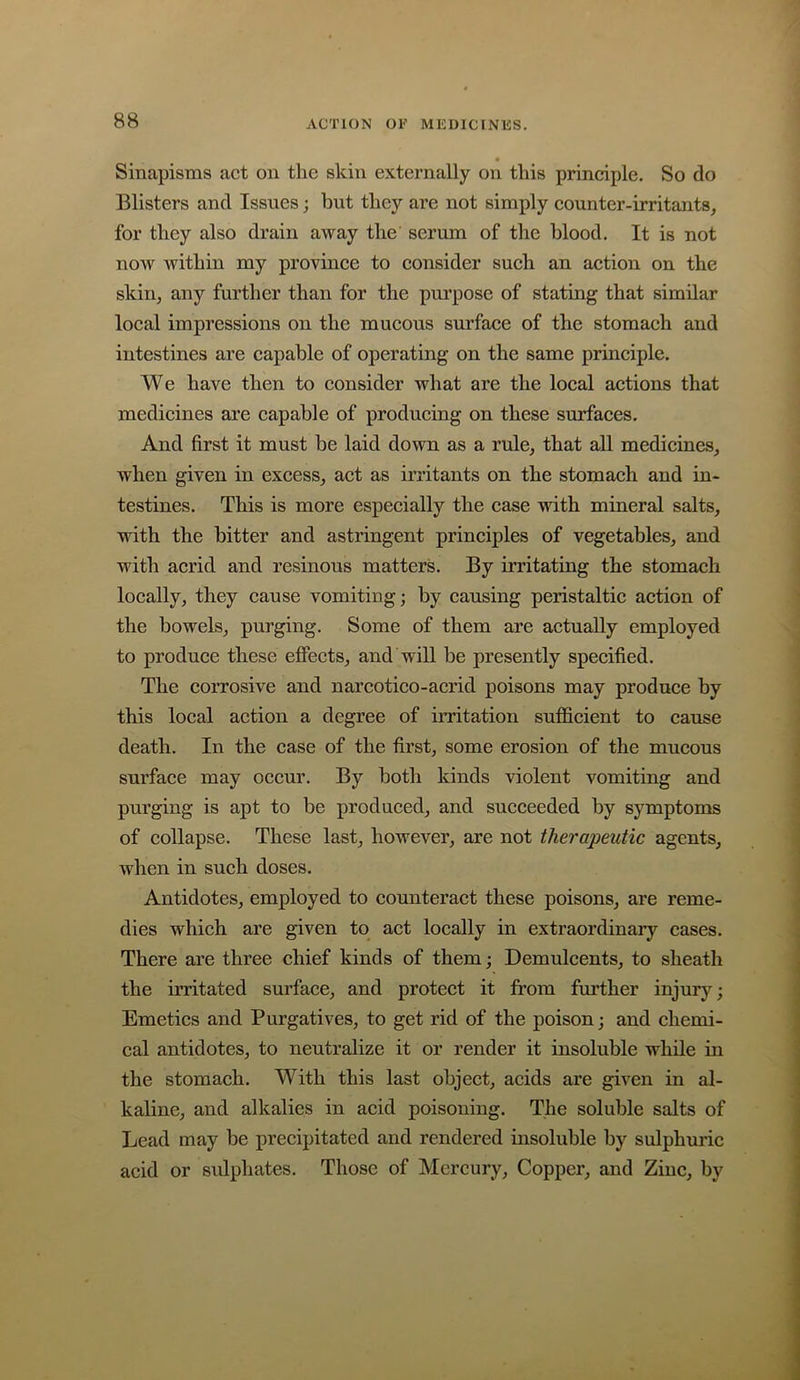 Sinapisms act on the skin externally on this principle. So do Blisters and Issues; but they are not simply counter-irritants, for they also drain away the serum of the blood. It is not now Avithin my province to consider such an action on the skin, any further than for the purpose of stating that similar local impressions on the mucous surface of the stomach and intestines are capable of operating on the same principle. We have then to consider what are the local actions that medicines are capable of producing on these surfaces. And first it must be laid down as a rule, that all medicines, when given in excess, act as irritants on the stomach and in- testines. This is more especially the case with mineral salts, Avith the bitter and astringent principles of vegetables, and with acrid and resinous matters. By irritating the stomach locally, they cause vomiting; by causing peristaltic action of the bowels, purging. Some of them are actually employed to produce these effects, and will be presently specified. The corrosive and narcotico-acrid poisons may produce by this local action a degree of irritation sufficient to cause death. In the case of the first, some erosion of the mucous surface may occur. By both kinds violent vomiting and purging is apt to be produced, and succeeded by symptoms of collapse. These last, however, are not therapeutic agents, when in such doses. Antidotes, employed to counteract these poisons, are reme- dies which are given to act locally in extraordinary cases. There are three chief kinds of them; Demulcents, to sheath the irritated surface, and protect it from further injury; Emetics and Purgatives, to get rid of the poison; and chemi- cal antidotes, to neutralize it or render it insoluble while in the stomach. With this last object, acids are given in al- kaline, and alkalies in aeid poisoning. The soluble salts of Lead may be precipitated and rendered insoluble by sulphuric acid or sulphates. Those of Mercury, Copper, and Zinc, by