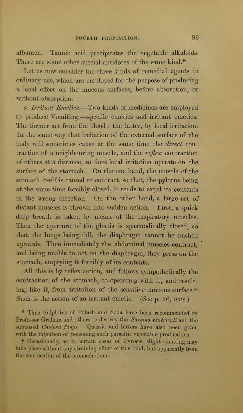 albumen. Tannic acid precipitates tlie vegetable alkaloids. There are some other special antidotes of the same kind.* Let ns now consider the three kinds of remedial agents in ordinary use, which are employed for the purpose of producing a local effect on the mucous surfaces, before absorption, or without absorption. a. In’itant Emetics.—Two kinds of medicines are employed to produce Vomiting,—specific emetics and irritant emetics. The former act from the blood; the latter, by local irritation. In the same way that irritation of the external surface of the body will sometimes cause at the same time the direct con- traction of a neighbom’ing muscle, and the reflex contraction of others at a distance, so does local irritation operate on the surface of the stomach. On the one hand, the muscle of the stomach itself is caused to contract, so that, the pylorus being at the same time forcibly closed, it tends to expel its contents in the -wrong direction. On the other hand, a large set of distant muscles is thrown into sudden action. First, a quick deep breath is taken by means of the inspiratory muscles. Then the aperture of the glottis is spasmodically closed, so that, the lungs being full, the diaphragm cannot be pushed upwards. Then immediately the abdominal muscles contract, * and being unable to act on the diaphragm, they press on the stomach, emptying it forcibly of its contents. All this is by reflex action, and follows sympathetically the contraction of the stomach, co-operating with it, and result- ing, like it, from irritation of the sensitive mucous surface.f Such is the action of an irritant emetic. (See p. 56, note.) * Thus Sulphites of Potash and Soda have been recommended by Professor Graham and others to destroy the Sarcina ventriculi and the supposed Cholera fungi. Quassia and bitters have also been given with the intention of poisoning such parasitic vegetable productions. t Occasionally, as in certain cases of Pyrosis, slight vomiting may take place without any straining effort of this kind, but apparently from the contraction of the stomach alone.