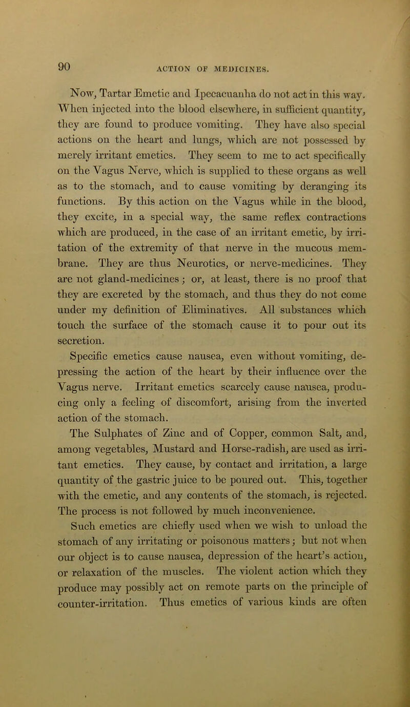 NoWj Tartar Emetic and Ipecacuanha do not act in this way. When injected into the blood elsewhere, in sufficient quantity, they are found to produce vomiting. They have also special actions on the heart and lungs, which are not possessed by merely irritant emetics. They seem to me to act specifically on the Vagus Nerve, which is supplied to these organs as well as to the stomach, and to cause vomiting by deranging its functions. By this action on the Vagus while in the blood, they excite, in a special way, the same reflex contractions which are produced, in the case of an irritant emetic, by irri- tation of the extremity of that nerve in the mucous mem- brane. They are thus Neurotics, or nerve-medicines. They are not gland-medicines; or, at least, there is no proof that they are excreted by the stomach, and thus they do not come under my definition of Eliminatives. All substances which touch the surface of the stomach cause it to pour out its secretion. Specific emetics cause nausea, even without vomiting, de- pressing the action of the heart by their influence over the Vagus nerve. Irritant emetics scarcely cause nausea, produ- cing only a feeling of discomfort, arising from the inverted action of the stomach. The Sulphates of Zinc and of Copper, common Salt, and, among vegetables. Mustard and Horse-radish, are used as irri- tant emetics. They cause, by contact and irritation, a large quantity of the gastric juice to be poured out. This, together with the emetic, and any contents of the stomach, is rejected. The process is not followed by much inconvenience. Such emetics are chiefly used when we wish to unload the stomach of any irritating or poisonous matters; but not when our object is to cause nausea, depression of the heart’s action, or relaxation of the muscles. The violent action which they produce may possibly act on remote parts on the principle of counter-irritation. Thus emetics of various kinds arc often