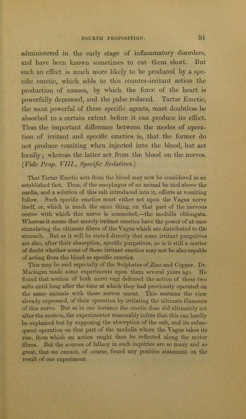 administered in the early stage of inflammatory disorders^ and have been laiown sometimes to cut them short. But such an effect is much more likely to be produced by a spe- cific emetiCj which adds to this counter-irritant action the production of nausea, by which the force of the heart is powerfully depressed, and the pulse reduced. Tartar Emetic, the most powerful of these specific agents, must doubtless be absorbed to a certain extent before it can produce its effect. Thus the important difference between the modes of opera- tion of irritant and specific emetics is, that the former do not produce vomiting when injected into the blood, but act locally; whereas the latter act from the blood on the nerves. (Vide Prop. VIII., Specific Sedatives.) That Tartar Emetic acts from the blood may now be considered as an established fact. Thus, if the oesophagus of an animal be tied above the cardia, and a solution of this salt iutroduced into it, efforts at vomitiug follow. Such specific emetics must either act upon the Vagus nerve itself, or, which is much the same thing, on that part of the nervous centre with which this nerve is connected,—the medulla oblongata. Whereas it seems that merely irritant emetics have the power of at once stimulating the ultimate fibres of the Vagus which are distributed to tke stomach. But as it will be stated directly that some irritant purgatives are also, after their absorption, specific purgatives, so is it still a matter of doubt whether some of these irritant emetics may not be also capable of acting from the blood as specific emetics. This may be said especially of the Sulphates of Zinc and Copper. Dr. Maclagan made some experiments upon them several years ago. He found that section of both nervi vagi deferred the action of these two salts until long after the time at which they had previously operated on the same animals with these nerves uncut. This sustains the view afready expressed, of their operation by irritating the ultimate filaments of this nerve. But as in one instance the emetic dose did ultimately act after the section, the experimenter reasonably infers that this can hardly be explained but by supposing the absorption of the salt, and its subse- quent operation on that part of the mediiUa where the Vagus takes its rise, from which an action might then be reflected along the motor fibres. But the sources of fallacy in such inquiries are so many and so great, that we cannot, of course, found any positive statement on the result of one experiment.