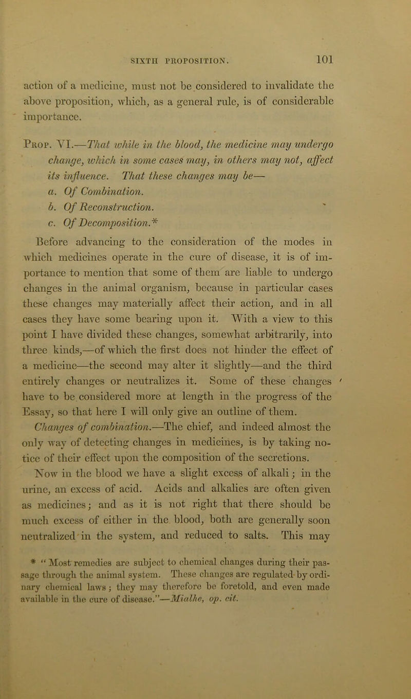 action of a medicine, must not be considered to invalidate the above proposition, wliicb, as a general rule, is of considerable ' importance. Prop. VI.—That while in the blood, the medicine may undergo change, which in some cases may, in others may not, affect its influence. That these changes may be— a. Of Combination. b. Of Reconstruction. c. Of Decomposition.* Before advancing to the consideration of the modes in Avbicb medicines operate in the cure of disease, it is of im- portance to mention that some of them are liable to undergo changes in the animal organism, because in particular cases these changes may materially affect their action, and in all cases they have some bearing upon it. With a view to this point I have divided these changes, somewhat arbitrarily, into three kinds,—of which the first does not hinder the effect of a medicine—the second may alter it slightly—and the third entirely changes or neutralizes it. Some of these changes have to be considered more at length in the progress of the Essay, so that here I will only give an outline of them. Changes of combination.—The chief, and indeed almost the only Avay of detecting changes in medicines, is by taking no- tice of their effect upon the composition of the secretions. Now in the blood we have a slight excess of alkali; in the urine, an excess of acid. Acids and alkalies are often given as medicines; and as it is not right that there should be much excess of either in the blood, both are generally soon neutralized'in the system, and reduced to salts. This may * “ Moat remedies are subject to chemical changes diulng their pas- sage through the animal system. These changes are regulated-by ordi- nary chemical laws ; they may tlierefore bo foretold, and even made available in the cure of disease.”—Micdhe, op. cit.