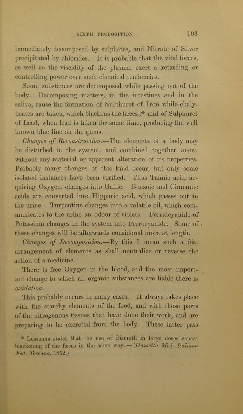 immediately decomposed by sulphates^ and Nitrate of Silver precipitated by chlorides. It is probable that the vital forces^ as well as the viscidity of the plasma, exert a retarding or controlling power over such chemical .tendencies. Some substances are decomposed while passing out of the body. Decomposing matters, in the intestines and in the saliA a, cause the formation of Sulphuret of Iron while chaly- beates are taken, which blackens the faeces and of Sulphuret of Lead, wheu lead is taken for some time, producing the well known blue line on the gums. Changes of Reconstruction.—The elements of a body may be disturbed in the system, and combined together anew, without any material or apparent alteration of its properties. Probably many changes of this kind occur, but only some isolated instances have been verified. Thus Tannic acid, ac- quiring Oxygen, changes into Gallic. Benzoic and Cinnamic acids are converted into Hippuric acid, which passes out in the urine. Turpentine changes into a volatile oil, which com- municates to the urine an odour of violets. Ferridcyanide of Potassium changes in the system into Perrocyanide. Some of / these changes will be afterwards considered more at length. Changes of Decomposition.—By this I mean such a dis- arrangement of elements as shall neutralize or reverse the action of a medicine. There is free Oxygen in the blood, and the most import- ant change to which all organic substances are liable there is oxidation. This probably occurs in many cases. It always takes place with the starchy elements of the food, and with those parts of .the nitrogenous tissues that have done their work, and are preparing to be excreted from the body. These latter pass * Lus.sauna states that the use of Bismuth in large doses causes blackening of the focces in the same way. — {Gazzetta Med. Italiana Fed. Toscana, 1852.)