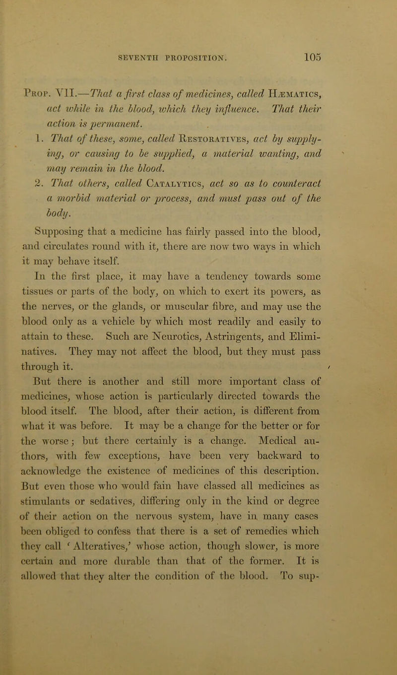 Prop. Yll.—That a first class of medicines, called Haematics, act ivhile in the blood, which they influence. That their action is permanent. 1. That of these, some, called Restoratives, act by supply- ing, or causing to be supplied, a material wanting, and may remain in the blood. 2. That othe?'s, called Catalytics, act so as to counteract a morbid material or process, and must pass out of the body. Supposing that a medicine has fairly passed into the blood, and circulates round with it, there are now two ways in which it may behave itself. In the first place, it may have a tendency towards some tissues or parts of the body, on which to exert its powers, as the nerves, or the glands, or muscular fibre, and may use the blood only as a vehicle by which most readily and easily to attain to these. Such are Neurotics, Astringents, and Elimi- natives. They may not aflfect the blood, but they must pass through it. ' But there is another and still more important class of medicines, whose action is particularly directed towards the blood itself. The blood, after their action, is different from what it was before. It may be a change for the better or for the worse; but there certainly is a change. Medical au- thors, with few exceptions, have been very backward to acknowledge the existence of medicines of this description. But even those who would fain have classed all medicines as stimulants or sedatives, differing only in the kind or degree of their action on the nervous system, have in many cases been obliged to confess that there is a set of remedies which they call ^ Alteratives,^ whose action, though slower, is more certain and more durable than that of the former. It is allowed tliat they alter the condition of the blood. To sup-