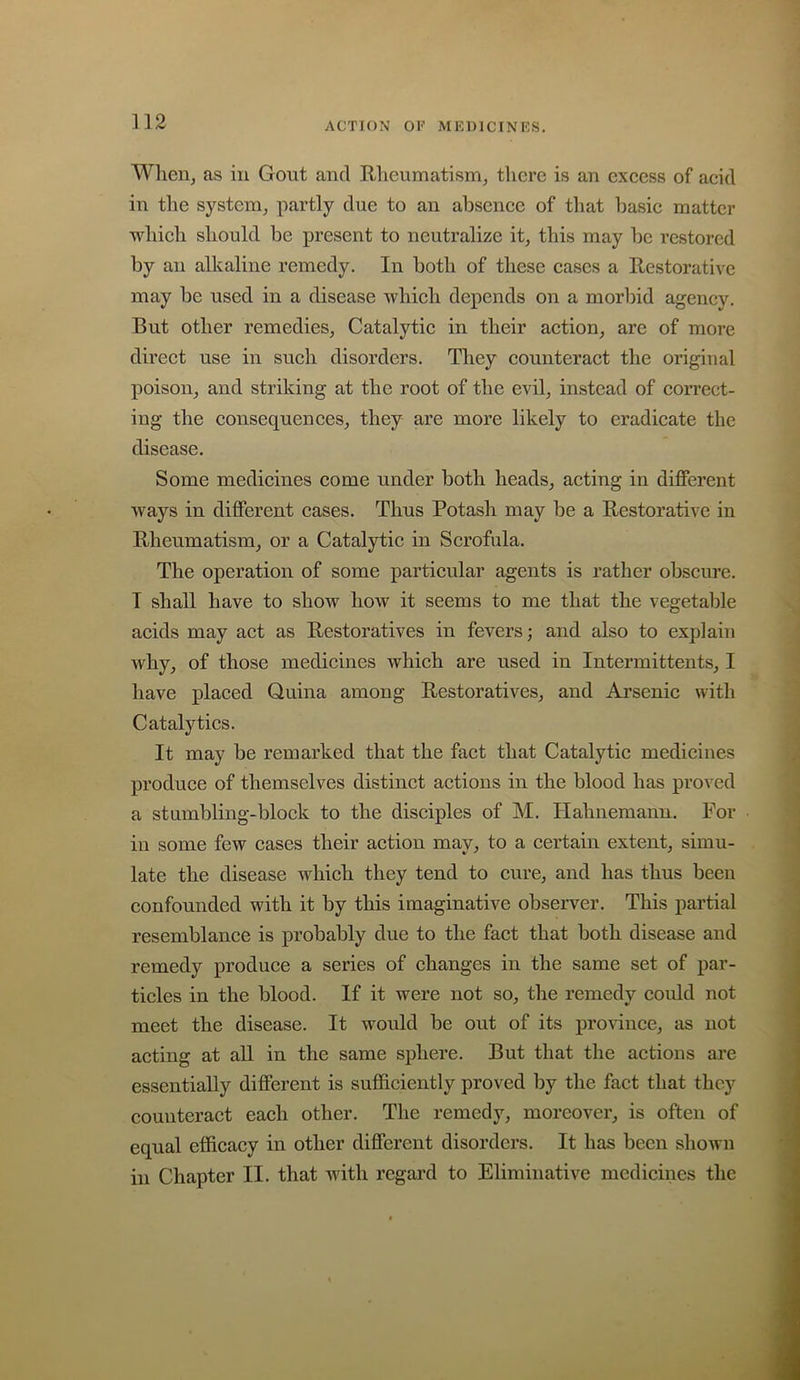 Wlien, as in Gout and Rheumatism, there is an excess of acid in the system, partly due to an absence of that basic matter which should be present to neutralize it, this may he restored by an alkaline remedy. In both of these cases a Restorative may be used in a disease which depends on a morbid agency. But other remedies. Catalytic in their action, are of more direct use in such disorders. They counteract the original poison, and striking at the root of the evil, instead of correct- ing the consequences, they are more likely to eradicate the disease. Some medicines come under both heads, acting in different ways in different cases. Thus Potash may be a Restorative in Rheumatism, or a Catalytic in Scrofula. The operation of some particular agents is rather obscure. I shall have to show how it seems to me that the vegetable acids may act as Restoratives in fevers; and also to explain why, of those medicines which are used in Intermittents, I have placed Quina among Restoratives, and Arsenic with Catalytics. It may be remarked that the fact that Catalytic medicines produce of themselves distinct actions in the blood has proved a stambling-block to the disciples of M. Hahnemann. For in some few cases their action may, to a certain extent, simu- late the disease which they tend to cure, and has thus been confounded with it by this imaginative observer. This partial resemblance is probably due to the fact that both disease and remedy produce a series of changes in the same set of par- ticles in the blood. If it were not so, the remedy could not meet the disease. It would be out of its province, as not acting at all in the same sphere. But that the actions are essentially different is sufficiently proved by the fact that the}’- counteract each other. The remedy, moreover, is often of equal efficacy in other different disorders. It has been shown in Chapter II. that with regard to Eliminative medicines the