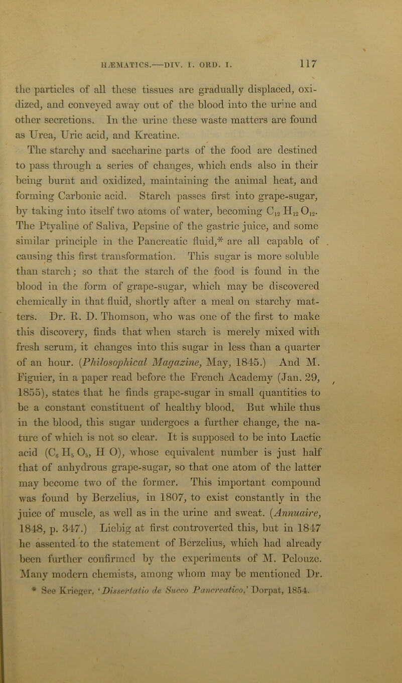 the particles of all these tissues are gradually displaced, oxi- dized, aud conveyed away out of the blood into the urhie and other secretions. In the urine these waste matters are found as Urea, Uric acid, and Kreatine. The starchy and saccharine parts of the food are destined to pass through a series of changes, which ends also in their being burnt and oxidized, maintaining the animal heat, and forming Carbonic acid. Starch passes first into grape-sugar, by taking into itself two atoms of water, becoming C12 H12 O12. The Ptyaline of Saliva, Pepsine of the gastric juice, and some similar principle in the Pancreatic fluid,* are all capable of causing this first transformation. This sugar is more soluble than starch; so that the starch of the food is found in the blood in the form of grape-sugar, which may be discovered chemically in that fiuid, shortly after a meal on starchy mat- ters. Ur. R. U. Thomson, who was one of the first to make this discovery, finds that when starch is merely mixed with fresh serum, it changes into this sugar in less than a quarter of an hour. [Philosophical Magazine, May, 1845.) And M. Figuier, in a paper read before the French Academy (Jan. 29, 1855), states that he finds grape-sugar in small quantities to be a constant constituent of healthy bloody But while thus in the blood, this sugar undergoes a further change, the na- ture of which is not so clear. It is supposed to be into Lactic acid (Cg H5 O5, H O), whose equivalent number is just half that of anhydrous grape-sugar, so that one atom of the latter may become two of the former. This important compound was found by Berzelius, in 1807, to exist constantly in the juice of muscle, as well as in the urine and sweat. [Annuaire, 1848, p. 347.) Liebig at first controverted this, but in 1847 he assented to the statement of Berzelius^ which liad already been further confirmed by the experiments of M. Pelouze. Many modern chemists, among whom may be mentioned Dr. * See Krieger, ' Plsserlatio de Siirco Pann’eatioo,'Portent, 1854.