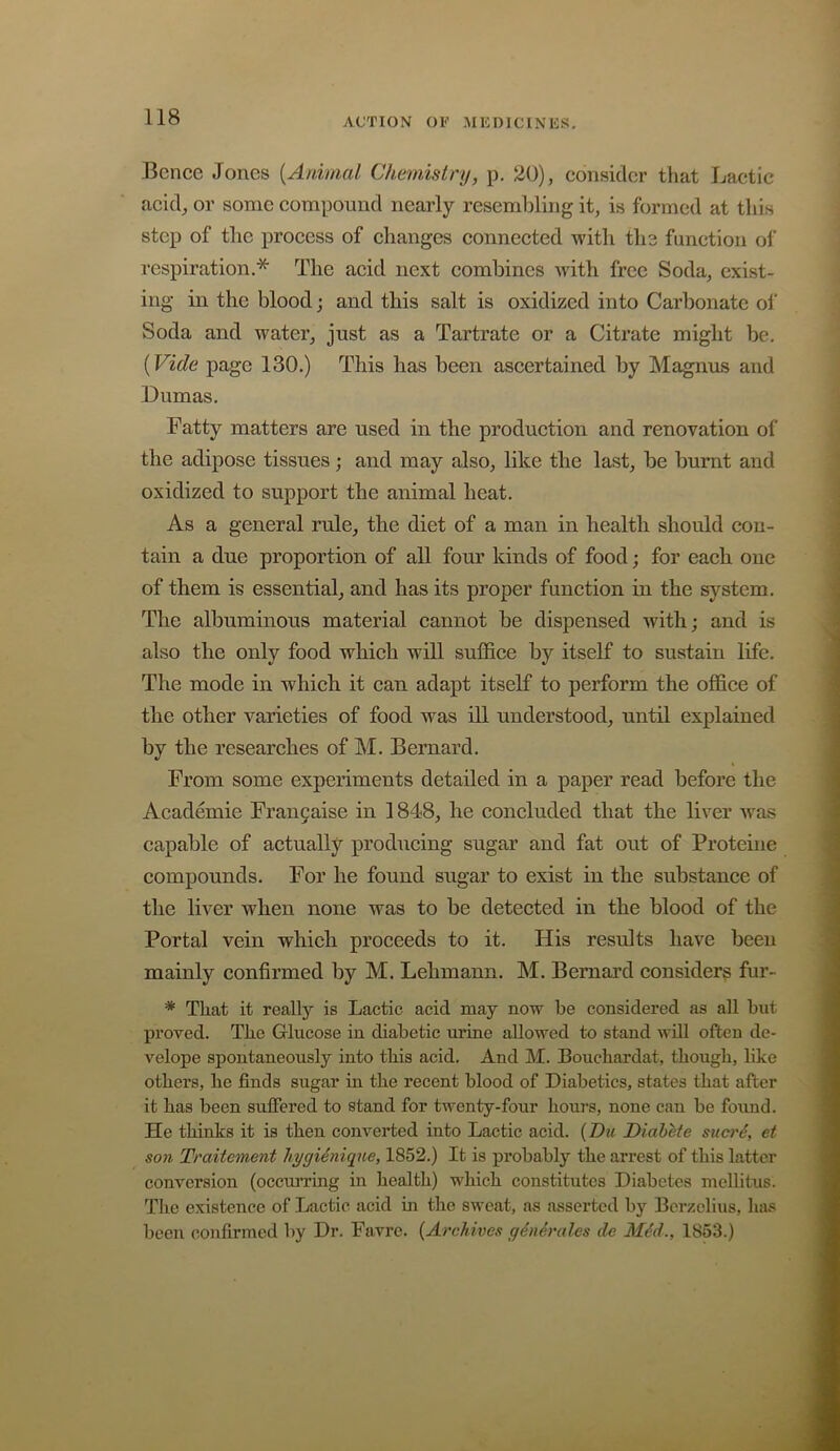 Bence Jones {Animal Chmiistry, p. 20), consider that Lactic acid, or some compound nearly resembling it, is formed at this step of the process of changes connected with tli3 function of respiration.* The acid next combines with free Soda, exist- ing in the blood; and this salt is oxidized into Carbonate ol' Soda and water, just as a Tartrate or a Citrate might be. (Vide page 130.) This has been ascertained by Magnus and Dumas. Fatty matters are used in the production and renovation of the adipose tissues; and may also, like the last, be burnt and oxidized to support the animal heat. As a general rule, the diet of a man in health should con- tain a due proportion of all four kinds of food; for each one of them is essential, and has its proper function in the system. The albuminous material cannot be dispensed with; and is also the only food whieh will suffice by itself to sustain life. The mode in which it can adapt itself to perform the office of the other varieties of food was ill understood, until explained by the researehes of M. Bernard. From some experiments detailed in a paper read before the Academie Fran9aise in 1848, he concluded that the liver w^as capable of actually producing sugar and fat out of Proteine compounds. For he found sugar to exist in the substance of the liver when none was to be detected in the blood of the Portal vein which proceeds to it. His results have been mainly confirmed by M. Lehmann. M. Bernard considers fur- * That it really is Lactic acid may now be considered as all but proved. The Glucose in diabetic urine allowed to stand will often de- velope spontaneously into tliis acid. And M. Bouchardat, though, like others, he finds sugar in the recent blood of Diabetics, states that after it has been suffered to stand for twenty-four hours, none can be found. He thinks it is then coiwerted into Lactic acid. {Du, Diahete suerd, et son Traitement hygidniqne, 1852.) It is probably the arrest of this latter conversion (occurring in health) which constitutes Diabetes mellitus. The existence of Lactic acid in the sweat, as asserted by Berzelius, has been confirmed by Dr. Favre. {Archives gdndrales dc Mdd., 1853.)