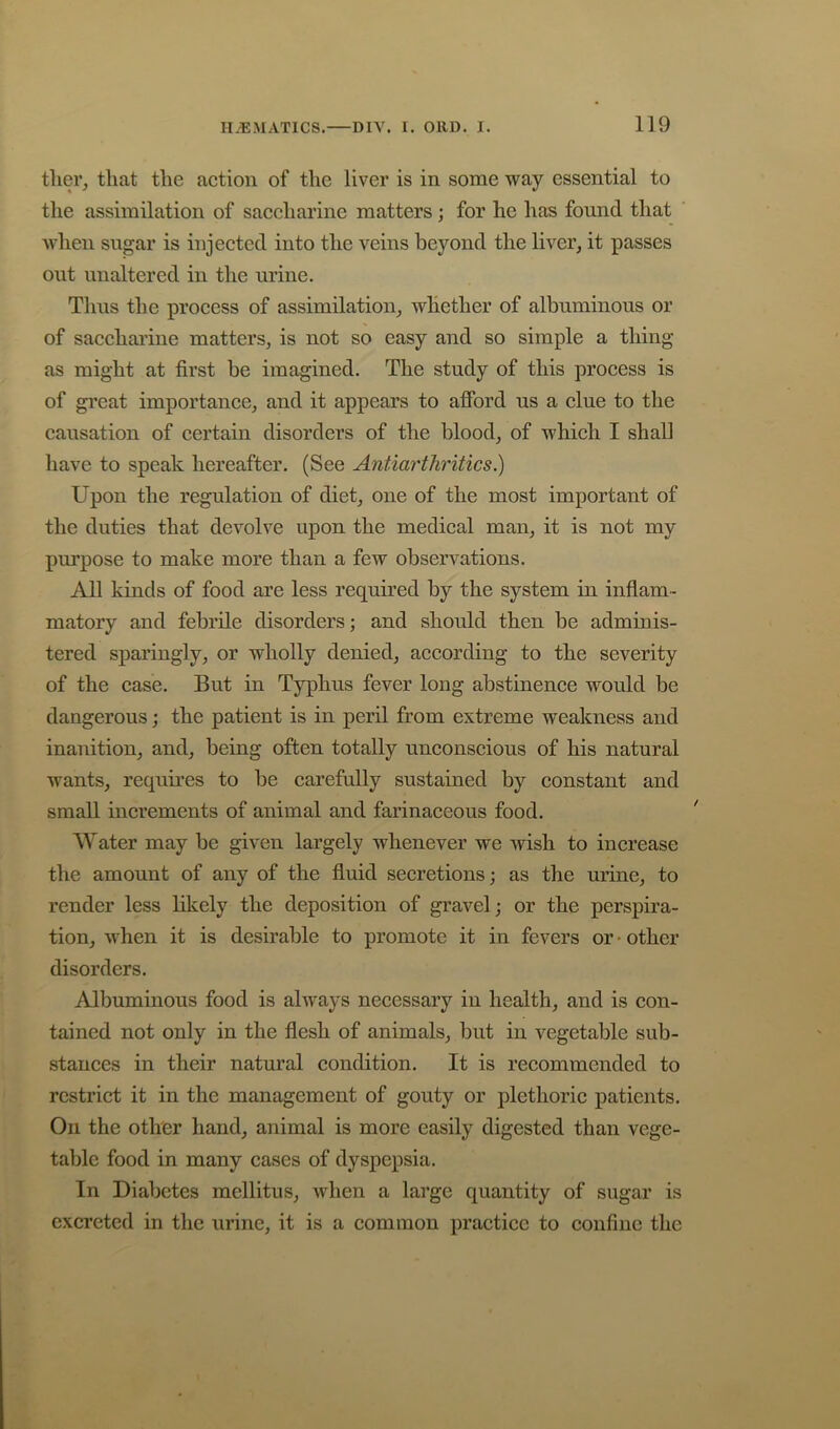 tlier, that the action of the liver is in some way essential to the assimilation of saccharine matters ; for he has found that when sugar is injected into the veins beyond the liver, it passes out unaltered in the urine. Thus the process of assimilation, whether of albuminous or of saccharine matters, is not so easy and so simple a thing as might at first be imagined. The study of this process is of great importance, and it appears to afford us a clue to the causation of certain disorders of the blood, of which I shall have to speak hereafter. (See Antiarthritics.) Upon the regulation of diet, one of the most important of the duties that devolve upon the medical man, it is not my purpose to make more than a few observations. All kinds of food are less required by the system in inflam- matory and febrile disorders; and should then be adminis- tered sparingly, or wholly denied, according to the severity of the case. But in Typhus fever long abstinence would be dangerous; the patient is in peril from extreme weakness and inanition, and, being often totally unconscious of his natural wants, requu’es to be carefully sustained by constant and small increments of animal and farinaceous food. AVater may be given largely whenever we wish to increase the amount of any of the fluid secretions; as the urine, to render less likely the deposition of gravel ; or the perspira- tion, when it is desirable to promote it in fevers or • other disorders. Albuminous food is always necessary in health, and is con- tained not only in the flesh of animals, but in vegetable sub- stances in their natural condition. It is recommended to restrict it in the management of gouty or plethoric patients. On the other hand, animal is more easily digested than vege- table food in many cases of dyspepsia. In Diabetes mellitus, when a large quantity of sugar is excreted in the urine, it is a common practice to confine the