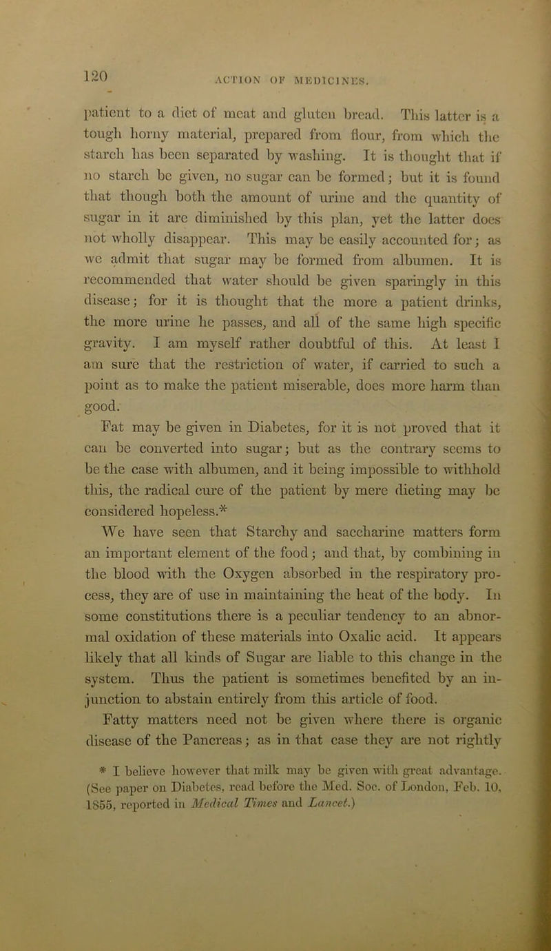 patient to a diet of meat and gluten bread. This latter is a tough horny material, prepared from flour, from which the starch has been separated by washing. It is thought that il‘ no starch be given, no sugar can be formed; but it is found that though both the amount of urine and the quantity of sugar in it are diminished by tliis plan, yet the latter does not wholly disappear. This may be easily accounted for; as we admit that sugar may be formed from albumen. It is recommended that water should be given sparingly in this disease; for it is thought that the more a patient drinks, the more urine he passes, and all of the same high specific gravity. I am myself rather doubtful of this. At least I am sure that the restriction of water, if carried to such a point as to make the patient miserable, does more liarm than good. Fat may be given in Diabetes, for it is not proved that it can be converted into sugar; but as the contrary seems to be the case with albumen, and it being impossible to withhold this, the radical cure of the patient by mere dieting may be considered hopeless.* We have seen that Starchy and saccharine matters form an important element of the food; and that, by combining in the blood with the Oxygen absorbed in the respiratory pro- cess, they are of use in maintaining the heat of the body. In some constitutions there is a peculiar tendency to an abnor- mal oxidation of these materials into Oxalic acid. It appears likely that all kinds of Sugar are liable to this change in the system. Thus the patient is sometimes benefited by an in- junction to abstain entirely from this article of food. Fatty matters need not be given where there is organic disease of the Pancreas; as in that case they are not rightly * I believe liowever that milk may be given with gi’cat advantage. (See ])aper on Diabetes, read before the Med. Soc. of London, Feb. 10, 1855, reiiorted in Medical Times and Lancet.)