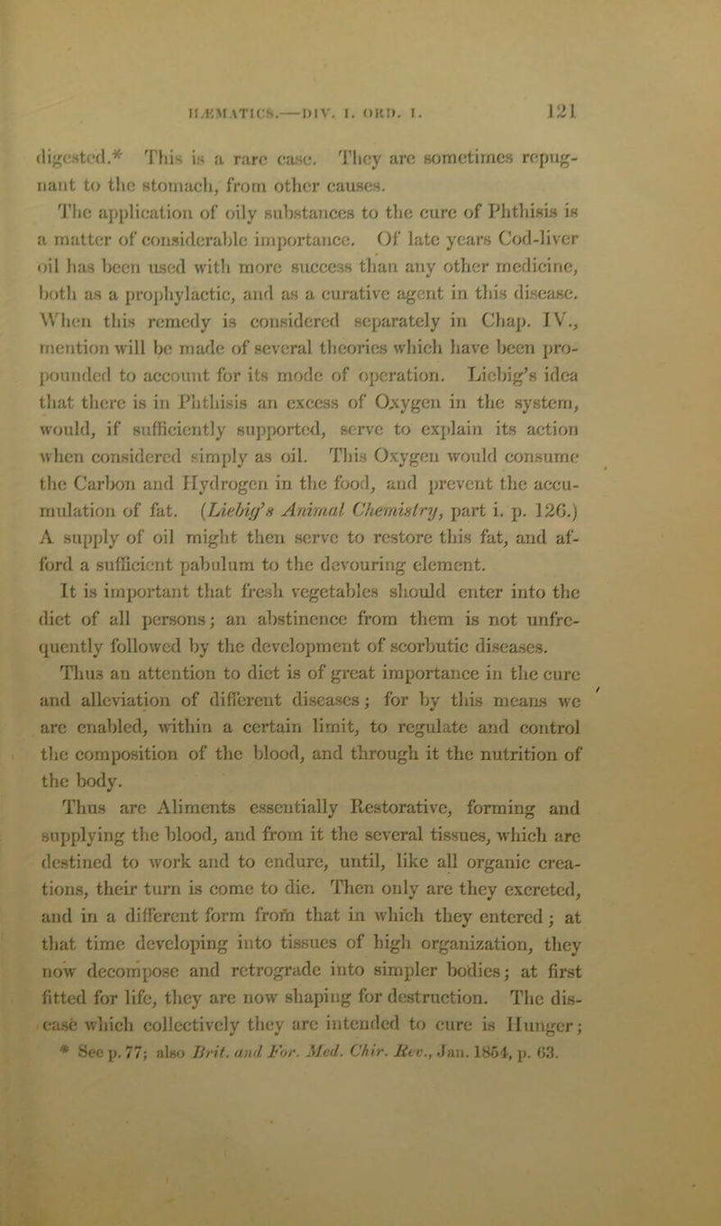 digested,* This is a rare ea.se. They are sometimes repug- nant to the Htomaeh, from other eauses, 'i’he application of oily snbstaTiccs to tlie cure of PhthisLS is a matter of eoii.siderable importance. Of late years Cod-liver oil has been used witli more success than any other medicine, both as a prophylactic, and as a curative agent in tliis di.scasc. When this remedy is considered separately in Chap. IV., mention will be made of several theories which have been pro- pounded to account for its mode of operation. Liel)ig’s idea that there is in Phthisis an excess of Oxygen in the system, would, if sufficiently supported, serve to explain its action when considered simply as oil. This Oxygen would consume the Carbon and Hydrogen in the food, and prevent the accu- mulation of fat. {Lxelmf’a Animai Cheraintry, part i. p. 12G.) A supply of oil might then serve to restore this fat, and af- ford a sufficient pabulum to the devouring element. It is important that fresh vegetables should enter into the diet of all persons; an abstinence from them is not unfre- qucntly followed by the development of scorbutic di.seases. Thus an attention to diet is of great importance in the cure and alleviation of different diseases; for by this means we arc enabled, within a certain limit, to regulate and control the composition of the blood, and through it the nutrition of the body. Thus are Aliments essentially Ptestorativc, forming and supplying the blood, and from it the several tissues, which arc destined to work and to endure, until, like all organic crea- tions, their turn is come to die. Then only are they excreted, and in a different form frofh that in which they entered; at that time developing into tissues of high organization, they now decompose and retrograde into simpler bodies; at first fitted for life, they are now shaping for destruction. The dis- ease which collectively they arc intended to cure is Hunger; * Sec p. 77; alno Brit, and For. Med. Chir. live., .Jan. ISSt, p. 03.