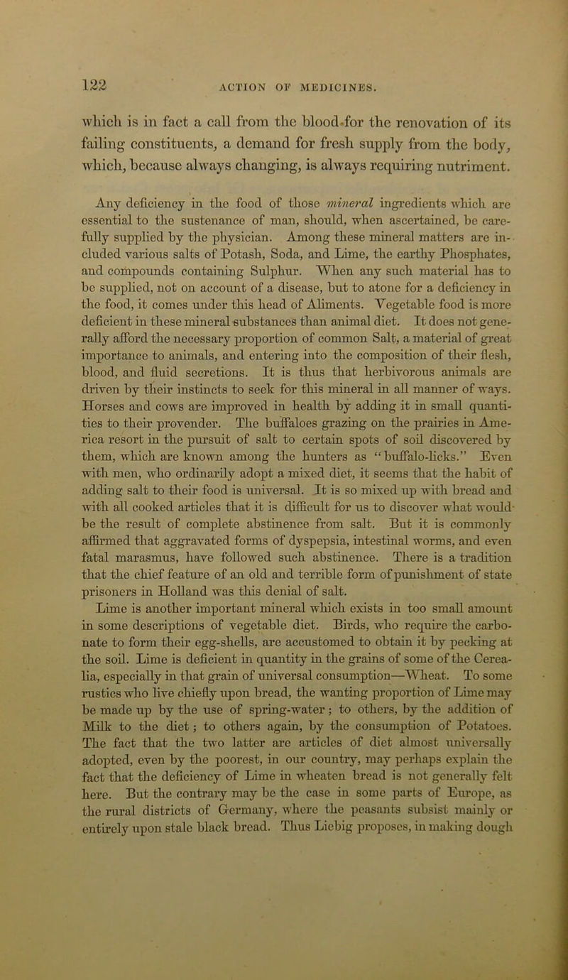 Avliich is in fact a call from the blood.for the renovation of its failing constituents, a demand for fresh supply from tlie body, whieh, because always ehanging, is always requiring nutriment. Any deficiency in the food of those mineral ingredients which are essential to the sustenance of man, should, when ascertained, be care- fully supplied by the physician. Among these mineral matters are in- cluded various salts of Potash, Soda, and Lime, the earthy Phosphates, and compoimds containing Sulphur. When any such material has to be supplied, not on account of a disease, but to atone for a deficiency in the food, it comes under this head of Ahments. Vegetable food is more deficient in these mineral substances than animal diet. It does not gene- rally afford the necessary proportion of common Salt, a material of great importance to animals, and entering into the composition of their fiesh, blood, and fiuid secretions. It is thus that herbivorous animals are dilven by their instincts to seek for this mineral in aU manner of ways. Horses and cows are improved in health by adding it in small quanti- ties to their provender. The buffaloes grazing on the prairies in Ame- rica resort in the pursuit of salt to certain spots of soil discovered by them, which are known among the hunters as “ buffalo-licks.” Even with men, who ordinarily adopt a mixed diet, it seems that the habit of adding salt to their food is universal. It is so mixed up with bread and with all cooked articles that it is difficult for us to discover what would- be the result of complete abstinence from salt. But it is commonly affirmed that aggravated forms of dyspepsia, intestinal worms, and even fatal marasmus, have followed such abstinence. There is a tradition that the chief feature of an old and terrible form of punishment of state prisoners in Holland was tliis denial of salt. Lime is another important mineral which exists in too small amount in some descriptions of vegetable diet. Birds, who requme the carbo- nate to form their egg-shells, are accustomed to obtain it by pecking at the soil. Lime is deficient in quantity in the grains of some of the Cerea- lia, especially in that grain of universal consumption—Wheat. To some rustics who live chiefiy upon bread, the wanting proportion of Lime may be made up by the use of spring-water; to others, by the addition of Milk to the diet; to others again, by the consumption of Potatoes. The fact that the two latter are articles of diet almost universally adopted, even by the poorest, in our country, may perhaps explain the fact that the deficiency of Lime in wheaten bread is not generally felt here. But the contrary may be the case in some parts of Europe, as the rural districts of Grermany, where the peasants subsist mainly or entirely upon stale black bread. Thus Liebig proposes, in making dough