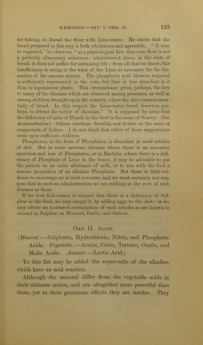 for baking, to knead the flonr witli Lime-water. He states that the bread prepared in this way is both wliolesome and agreeable. “ It may be regarded,” lie observes, “ as a physiological fact, that corn-flour is not a perfectly alimentary substance: administered alone, in the state of broad, it does not suffice for sustaining life ; from all that we know, this insufficiency is owing to the want of the Lime so necessary for the for- mation of the osseous system. The phosphoric acid likewise required is sufficiently represented. in the corn, but lime is less abundant in it than in leguminous plants. This circumstance gives, perhaps, the key to many of the diseases which are observed among prisoners, as well as among children brought up in the countiy, where the diet consists essen- tially of bread. In this respect the Lime-water bread deserves, per- haps, to attract the notice of chemists.” It is supposed by some that the deflciency of salts of Potash in the food is the cause of Scurvy. (See Antiscorbutics.) Others attribute Scrofula and Goitre to the want of compounds of Iodine. I do not think that either of these suppositions rests upon sufficient evidence. Phosphorus, in the form of Phosphates, is abundant in most articles of diet. But in some nervous diseases, where there is an excessive excretion and loss of Phosphates, or in Rachitis, where there is a defl- ciency of Phosphate of Lime in the bones, it may be advisable to put the patient on an extra allowance of milk, or to mix with the food a minute proportion of an alkaline Phosphate. But there is little evi- dence to encourage us in such a course, and we must certainly not sup- pose that in such an administration we are striking at the root of such diseases as these. If we ever find reason to suspect that there is a deficiency of Sul- phur in the food, we may supply it by adding eggs to the diet; or we may advise an increased consumption of such articles as are known to abound in Sulphur, as Mustard, Garlic, and Onions. Ord. II. Acids. {Mineral:—Sulphuric, Hydrochloric, Nitric, and Phosphoric Acids. Vegetable :—Acetic, Citric, Tai’taric, Oxalic, and Malic Acids. Animal:—Lactic Acid.) To this list may be added the super-salts of the alkalies, wliich have an acid reaction. Although the mineral differ from the vegetable acids in their ultimate action, and are altogether more powerful than them, yet in their proximate effects they arc similar. They