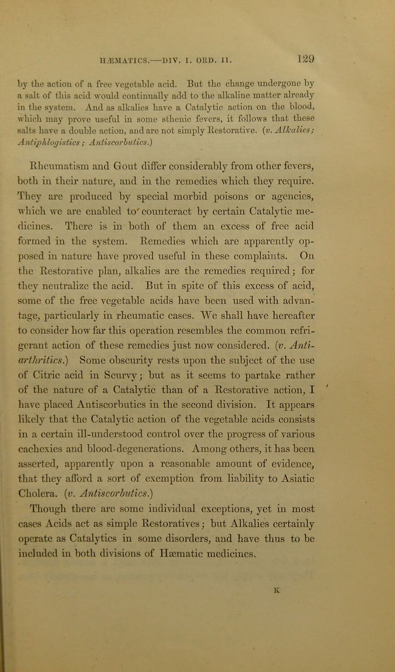 by the action of a free vegetable acid. But the change undergone by a salt of this acid would continually add to the alkaline matter already in the system. And as alkalies have a Catalytic action on the blood, which may proA^o useful in some sthenic fevers, it follows that these salts have a double action, and are not simply Restorative, {v. Alkalies; Antiphlogistics ; Antiscorhidics.) Rlieiimatism and Gout differ considerably from other fevers, both in their nature, and in the remedies Avhich they require. They are produced by special morbid poisons or agencies, which Ave are enabled to' counteract by certain Catalytic me- dicines. There is in both of them an excess of free acid formed in the system. Remedies which are apparently op- posed in nature have proved useful in these complaints. On the Restorative plan, alkalies are the remedies required; for they neutralize the acid. But in spite of this excess of acid, some of the free vegetable acids haA^e been used Avith advan- tage, particularly in rheumatic cases. We shall have hereafter to consider how far this operation resembles the common refri- gerant action of these remedies just now considered, {v. Anti- arthritics.) Some obscm'ity rests upon the subject of the use of Citric acid in Scurvy; but as it seems to partake rather of the nature of a Catalytic than of a Restorative action, I ' have placed Antiscorbutics in the second division. It appears likely that the Catalytic action of the vegetable acids consists in a certain ill-understood control over the progress of various cachexies and blood-degenerations. Among others, it has been asserted, apparently upon a reasonable amount of evidence, that they afford a sort of exemption from liability to Asiatic Cholera, (v. Antiscorbutics^ Though there are some individual exceptions, yet in most cases Acids act as simple Restoratives; but Alkalies certainly operate as Catalytics in some disorders, and have thus to be included in both divisions of Hecmatic medicines. Iv