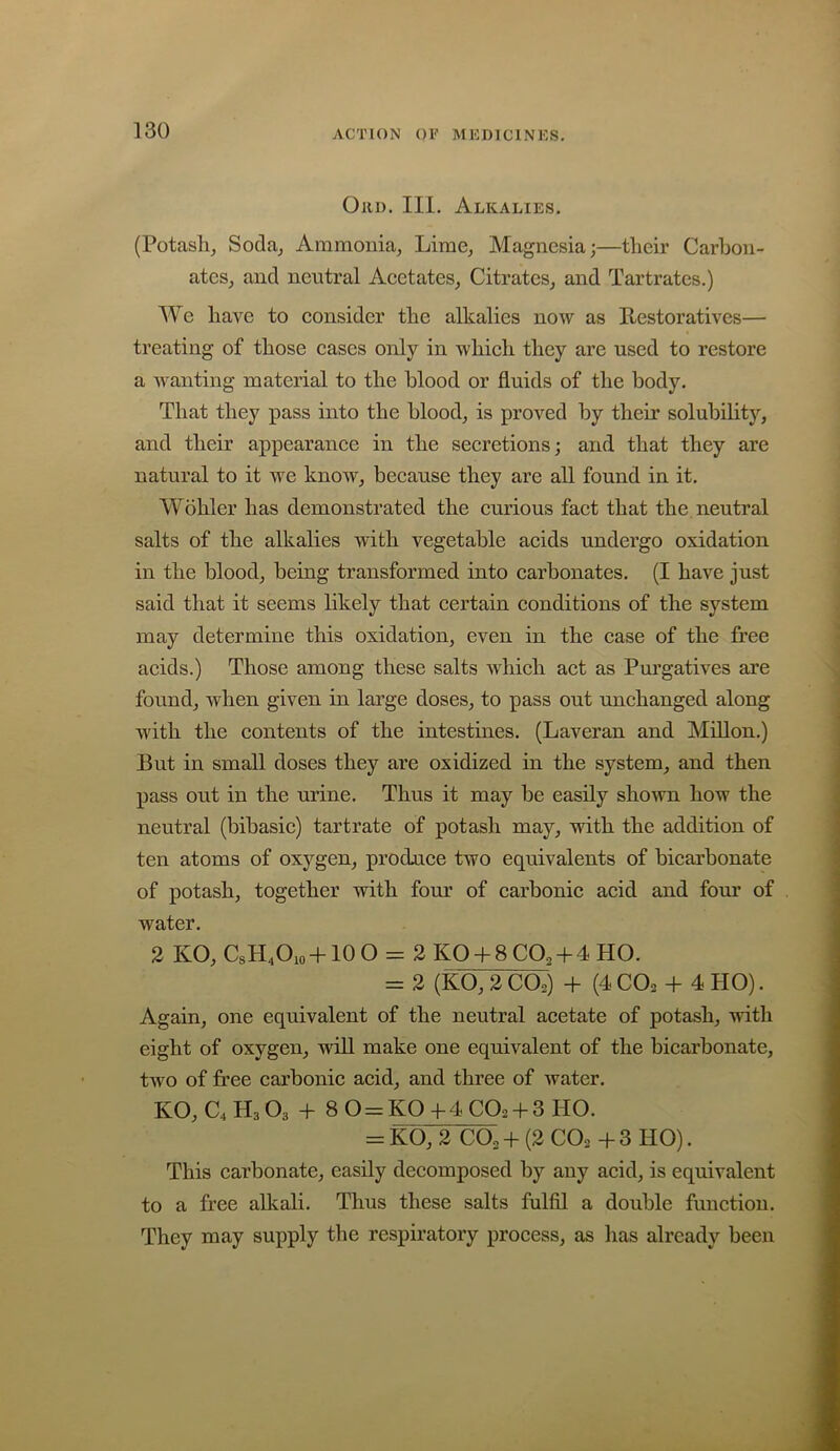 Oiii). III. Alkalies. (Potash, Soda, Ammonia, Lime, Magnesia;—their Carhon- ates, and neutral Acetates, Citrates, and Tartrates.) We haA’^e to consider the alkalies noiv as Restoratives— treating of those cases only in Avhich they are used to restore a Avanting material to the blood or fluids of the body. That they pass into the blood, is proved by their solubihty, and their appearance in the secretions; and that they are natural to it aa^c knoAV, because they are all found in it. Wohler has demonstrated the curious fact that the neutral salts of the alkalies Avith vegetable acids undergo oxidation in the blood, being transformed into carbonates. (I have just said that it seems likely that certain conditions of the system may determine this oxidation, even in the ease of the free acids.) Those among these salts Avhich act as Purgatives are found, Avhen given in large doses, to pass out unchanged along Avith the contents of the intestines. (Laveran and Millon.) But in small doses they are oxidized in the system, and then pass out in the urine. Thus it may be easily shoAvn hoAv the neutral (bibasic) tartrate of potash may, Avith the addition of ten atoms of oxygen, prodnce tAVO equivalents of bicarbonate of potash, together vrith fom’ of carbonic acid and four of Avater. 2 KO, CsH.Oio +10 O = 2 KO + 8 CO2 + 4 HO. =: 2 (KO, 2 CO2) + (4 CO2 + 4 HO). Again, one equivalent of the neutral acetate of potash, Avith eight of oxygen, Avill make one equivalent of the bicarbonate, tAVO of free carbonic acid, and three of Avater. KO, C4H3O3 + 8 0 = K0+4C02 + 3H0. = KO, 2 CO2 + (2 CO2 + 3 HO). This carbonate, easily decomposed by any acid, is equivalent to a free alkali. Thus these salts fulfil a double function. They may supply the respiratory process, as has already been