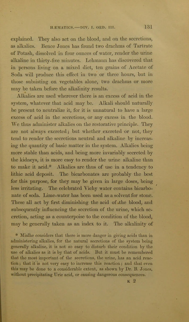 explained. They also act on the blood, and on the secretions, as alkalies. Bence Jones has found two draclims of Tartrate of Potash, dissolved in four ounces of water, render the urine alkaline in thii’tv-five minutes. Lehmann has discovered that in persons living on a mixed diet, ten grains of Acetate of Soda Avill produce this effect in two or three hours, but in those subsisting on vegetables alone, two drachms or more may be taken before the alkalinity results. Alkalies are used wherever there is an excess of acid in the system, whatever that acid may be. Alkali should naturally be present to neutralize it, for it is unnatural to have a large excess of acid in the secretions, or any excess in the blood. We thus administer alkalies on the restorative principle. They are not always excreted; but whether excreted or not, they tend to render the secretions neutral and alkaline by increas- ing the quantity of basic matter in the system. Alkalies being more stable than acids, and being more invariably secreted by the kidneys, it is more easy to render the urine alkaline than to make it acid.* Alkalies are thus of use in a tendeney to lithic acid deposit. The bicarbonates are probably the best for this pui’pose, for they may be given in large doses, being less irritating. The celebrated Vichy Avater contains bicarbo- nate of soda. Lime-w^ater has been used as a solvent for stone. These all act by first diminishing the acid of .the blood, and subsequently influeneing the secretion of the urine, which se- cretion, acting as a counterpoise to the condition of the blood, may be generally taken as an index to it. The alkalinity of * MiaUie considers that there is more danger in giving acids than in administering alkahes, for the natural secretions of the system being generally alkaline, it is not so easy to disturb their condition by the use of alkalies as it is by that of acids. But it must be remembered that the most important of the secretions, the urine, has an acid reac- tion ; that it is not very easy to increase this reaction; and that even this may be done to a considerable extent, as shown by Dr. B. Jones, without precipitating Uric acid, or causing dangerous consequences. K 2