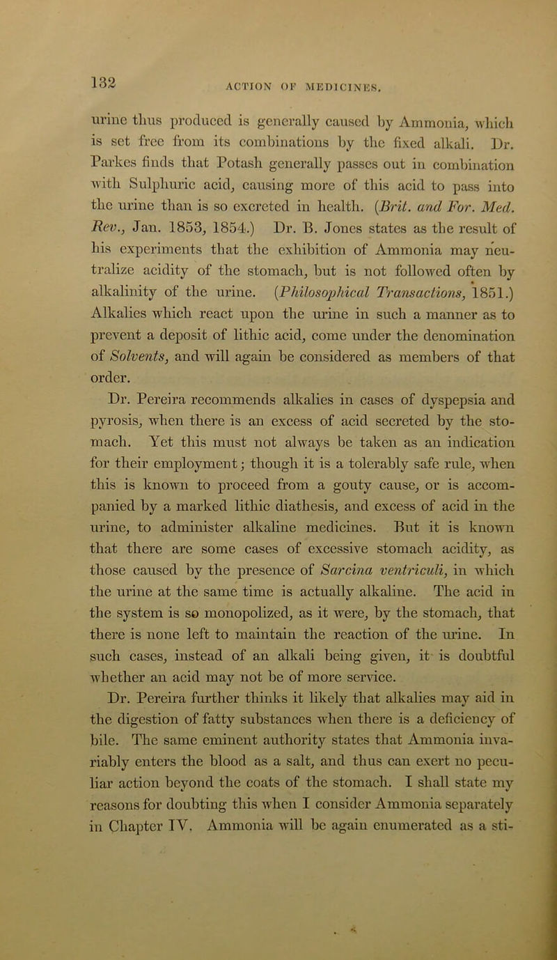 133 ACTION OF MEDICINKS. urine thus produced is generally caused by iVmmonia, which is set free from its combinations by the fixed alkali. Dr. Parkes finds that Potash generally passes out in combination Avith Sulphuric acid^ causing more of this acid to pass into the urine than is so excreted in health. [Brit, and For. Med. Rev., Jan. 1853, 1854.) Dr. B. Jones states as the result of his experiments that the exhibition of Ammonia may neu- tralize acidity of the stomach, but is not folloAvcd often by alkalinity of the urine. {Philosophical Transactions, 1851.) Alkalies which react upon the urine in such a manner as to prevent a deposit of lithic acid, come under the denomination of Solvents, and will again be considered as members of that order. Dr. Pereira recommends alkalies in cases of dyspepsia and pyrosis, when there is an excess of acid secreted by the sto- mach. Yet this must not always be taken as an indication for their employment; though it is a tolerably safe rule, wdien this is known to proceed from a gouty cause, or is accom- panied by a marked lithic diathesis, and excess of acid in the urine, to administer alkaline medicines. But it is known that there are some cases of excessive stomach acidity, as those caused by the presence of Sarcina ventriculi, in which the urine at the same time is actually alkaline. The acid in the system is so monopolized, as it were, by the stomach, that there is none left to maintain the reaction of the m’ine. In such cases, instead of an alkali being given, it is doubtful Avhether an acid may not be of more service. Dr. Pereira further thinks it likely that alkalies may aid in the digestion of fatty substances when there is a deficiency of bile. The same eminent authority states that Ammonia inva- riably enters the blood as a salt, and thus can exert no pecu- liar action beyond the coats of the stomach. I shall state my reasons for doubting this when I consider Ammonia separately