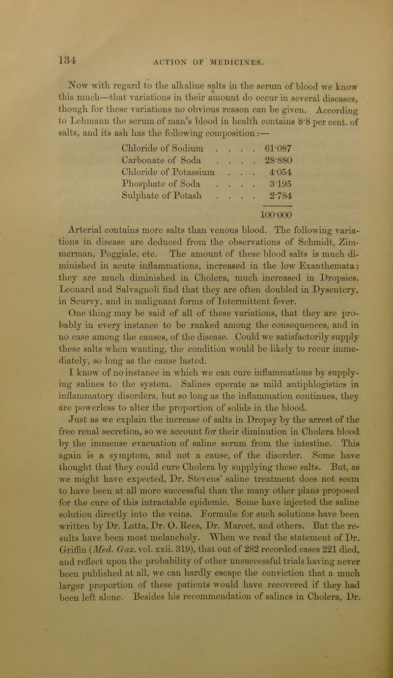 Now witli regard to tlie alkaline salts in tlie serum of blood we know this mncli—that variations in tbeir amount do oeeur in several diseases, tbongh for these variations no obvious reason can be given. According to Lehmann the serum of man’s blood in health contains 8‘8 per cent, of salts, and its ash has the following composition:— Chloride of Sodium . . . 61-087 Carbonate of Soda . . . 28-880 Chloride of Potassium . . . 4-054 Phosphate of Soda . . . 3-195 Sidphate of Potash . . . 2-784 100-000 Arterial contains more salts than venous blood. The following varia- tions in disease are deduced from the observations of Schmidt, Zim- merman, Poggiale, etc. The amount of these blood salts is much di- minished in acute inflammations, increased in the low Exanthemata; they are much diminished in Cholera, much increased in Dropsies. Leonard and Salvagnoh find that they are often doubled in Dysentery, in Scurvy, and in mahgnant forms of Intermittent fever. One thing may be said of all of these variations, that they are pro- bably in every instance to be ranked among the consequences, and in no case among the causes, of the disease. Could we satisfactorily supply these salts when wanting, the condition would be likely to recur imme- diately, so long as the cause lasted. I know of no instance in which we can cure inflammations by supply- ing salines to the system. Salines operate as mild antiphlogistics in inflammatory disorders, but so long as the inflammation continues, they are powerless to alter the proportion of solids in the blood. Just as we explain the increase of salts in Dropsy by the arrest of the free renal secretion, so we accoimt for their diminution in Cholera blood by the immense evacuation of saline serum from the intestine. This again is a symptom, and not a cause, of the disorder. Some have thought that they could cure Cholera by supplying these salts. But, as we might have expected. Dr. Stevens’ saline treatment does not seem to have been at all more successful than the many other plans proposed for the cure of this intractable epidemic. Some have injected the saline solution directly into the veins. Formulte for such solutions have been M^itten by Dr. Latta, Dr. O. Bees, Dr. Marcet, and others. But the re- sults have been most melancholy. When we read the statement of Dr. Griffin {Med. Gaz. vol. xxii. 319), that out of 282 recorded cases 221 died, and reflect upon the probability of other unsuccessful trials having never been published at all, we can hardly escape the conviction that a much larger, proportion of these patients would have recovered if they had been left alone. Besides his recommendation of salines in Cholera, Dr.