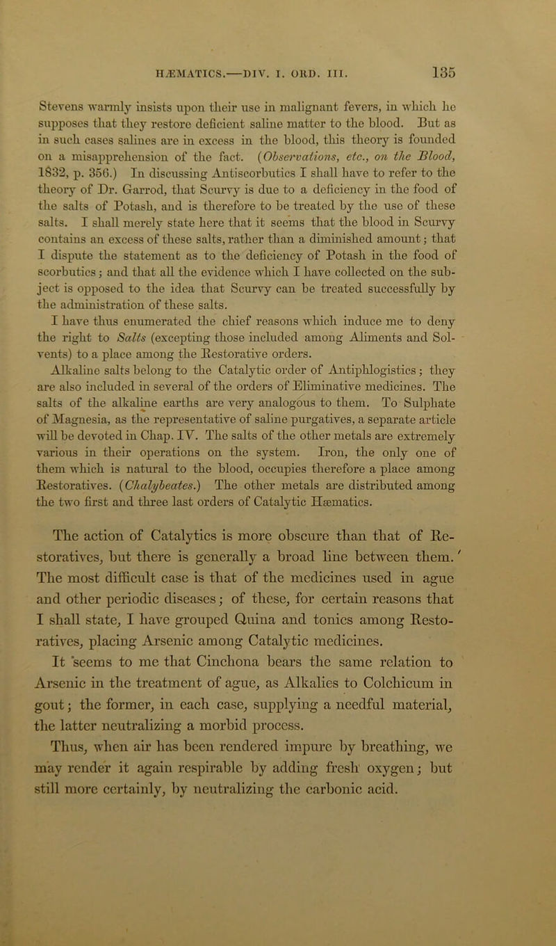 Stevens wannly insists upon tlieir use in malignant fevers, in which he supposes that they restore deficient saline matter to the blood. But as in such cases sahnes are in excess in the blood, this theory is founded on a misapprehension of the fact. (Ohset'vations, etc., on the Sloocl, 1832, p, 35G.) In discussing Antiscorbutics I shall have to refer to the theorj^ of Dr. Garrod, that Scurvy is due to a deficiency in the food of the salts of Potash, and is therefore to he treated by the use of these salts. I shall merely state here that it seems that the blood in Seturvy contains an excess of these salts, rather than a diminished amount; that I dispute the statement as to the deficiency of Potash in the food of scorbutics; and that all the evidence which I have collected on the sub- ject is opposed to the idea that Scurvy can be treated successfully by the administration of these salts. I have thus enumerated the chief reasons which induce me to deny the right to Salts (excepting those included among Aliments and Sol- vents) to a place among the Restorative orders. Alkaline salts belong to the Catalytic order of Antiphlogistics ; they are also included in several of the orders of Eliminative medicines. The salts of the alkaline earths are very analogous to them. To Sulphate of Magnesia, as the representative of saline purgatives, a separate article win be devoted in Chap. IV. The salts of the other metals are extremely various in their operations on the system. Iron, the only one of them which is natural to the blood, occupies therefore a place among Restoratives. {Chalybeaies.) The other metals are distributed among the two first and three last orders of Catalytic Haematics. The action of Catalytics is more obscure than that of Re- storatives^ hut there is generally a broad line between them. * The most difl&cult case is that of the medicines used in ague and other periodic diseases; of these, for certain reasons that I shall state, I have grouped Quina and tonics among Resto- ratives, placing Arsenic among Catalytic medicines. It seems to me that Cinchona bears the same relation to Arsenic in the treatment of ague, as Alkalies to Colchicum in gout j the former, in each case, supplying a needful material, the latter neutralizing a morbid process. Thus, when air has been rendered impure by breathing, we may render it again respirable by adding fresh oxygen; but still more certainly, by neutralizing the carbonic acid.