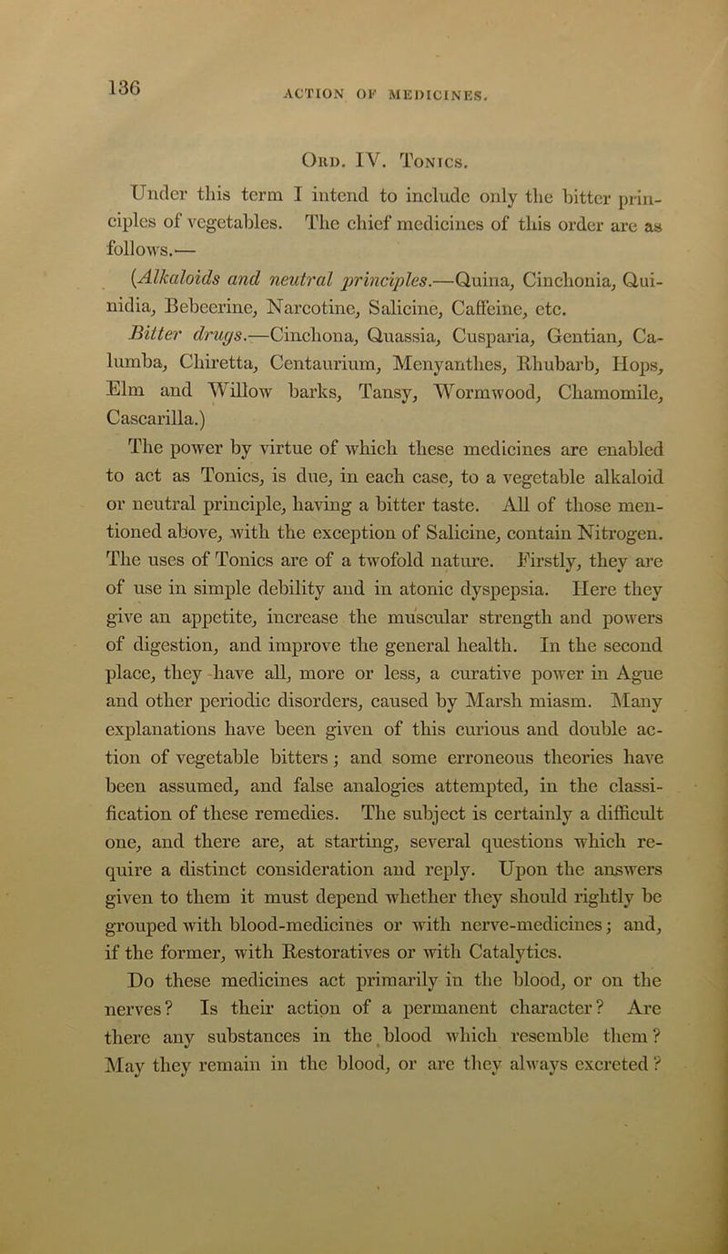 ACTION Ot' MEDICINES- Ori). IV. Tonics. Under tliis term I intend to include only tlie bitter prin- ciples of vegetables. The chief medicines of this order are as follows.— {Alkaloids and neutral 'principles.—Quina^ Cinchoniaj Qui- nidia^ Bebeerine, Narcotine, Salicine, Caffeine, etc. Bitter drugs.—Cinchona, Quassia, Cusparia, Gentian, Ca- lumba, Chiretta, Centaurium, Menyanthes, E-hubarb, Hops, Elm and Willow barks. Tansy, Wormwood, Chamomile, Cascarilla.) The power by virtue of which these medicines are enabled to act as Tonics, is due, in each case, to a vegetable alkaloid or neutral principle, having a bitter taste. All of those men- tioned above, Avith the exception of Salicine, contain Nitrogen. The uses of Tonics are of a tAvofold nature. Firstly, they are of use in simple debility and in atonic dyspepsia. Here they give an appetite, increase the muscular strength and powers of digestion, and improve the general health. In the second place, they have all, more or less, a curative power in Ague and other periodic disorders, caused by Marsh miasm. Alany explanations have been given of this curious and double ac- tion of vegetable bitters j and some erroneous theories have been assumed, and false analogies attempted, in the classi- fication of these remedies. The subject is certainly a difficult one, and there are, at starting, several questions which re- quire a distinct consideration and reply. Upon the answers given to them it must depend whether they should rightly be grouped with blood-medicines or with nerve-medicines; and, if the former, with Restoratives or with Catalytics. Do these medicines act primarily in the blood, or on the nerves? Is their action of a permanent character? Arc there any substances in the, blood Avhich resemble them ? May they remain in the blood, or are they alvnys excreted ?