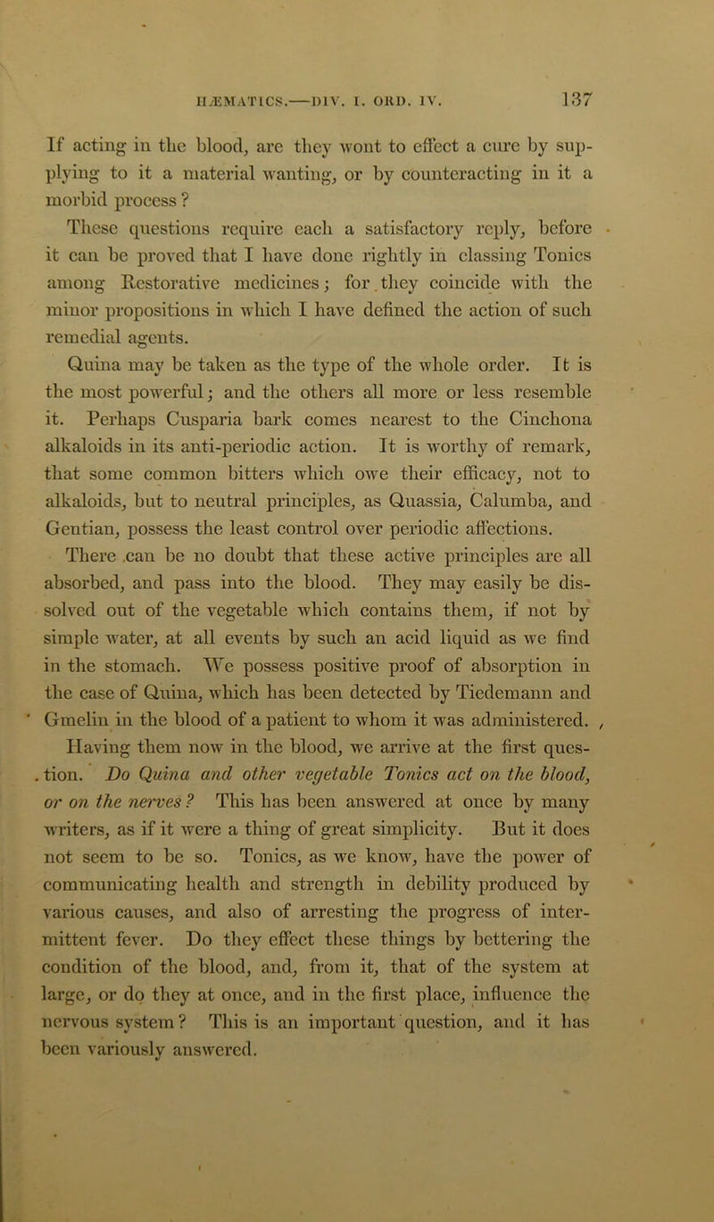 If acting in the blood, are they wont to effect a cure by sup- plying to it a material wanting, or by counteracting in it a morbid process ? These questions require each a satisfactory reply, before • it ean be proved that I have done rightly in classing Tonics among Restorative medicines; for. they coincide with the minor propositions in which I have defined the aetion of such remedial agents. Quina may be taken as the type of the whole order. It is the most powerful; and the others all more or less resemble it. Perhaps Cusparia bark eomes nearest to the Cinchona alkaloids in its anti-periodic action. It is worthy of remark, that some common bitters which owe their efficacy, not to alkaloids, but to neutral principles, as Quassia, Calumba, and Gentian, possess the least eontrol over periodic aff’ections. There .can be no doubt that these active principles are all absorbed, and pass into the blood. They may easily be dis- solved out of the vegetable whieh eontains them, if not by simple water, at all events by such an acid liquid as we find in the stomach. We possess positive proof of absorption in the ease of Quina, which has been detected by Tiedemann and ‘ Gmelin in the blood of a patient to whom it was administered. , Having them now in the blood, we arrive at the first ques- . tion. Do Quina and other vegetable Tonics act on the blood, or on the nerves ? This has been answered at once by many writers, as if it were a thing of great simplieity. But it does not seem to be so. Tonics, as we know, have the power of communicating health and strength in debility produeed by various causes, and also of arresting the progress of inter- mittent fever. Do they effeet these things by bettering the condition of the blood, and, from it, that of the system at large, or do they at onee, and in the first place, influenee the nervous system? This is an important question, and it has been variously answered.