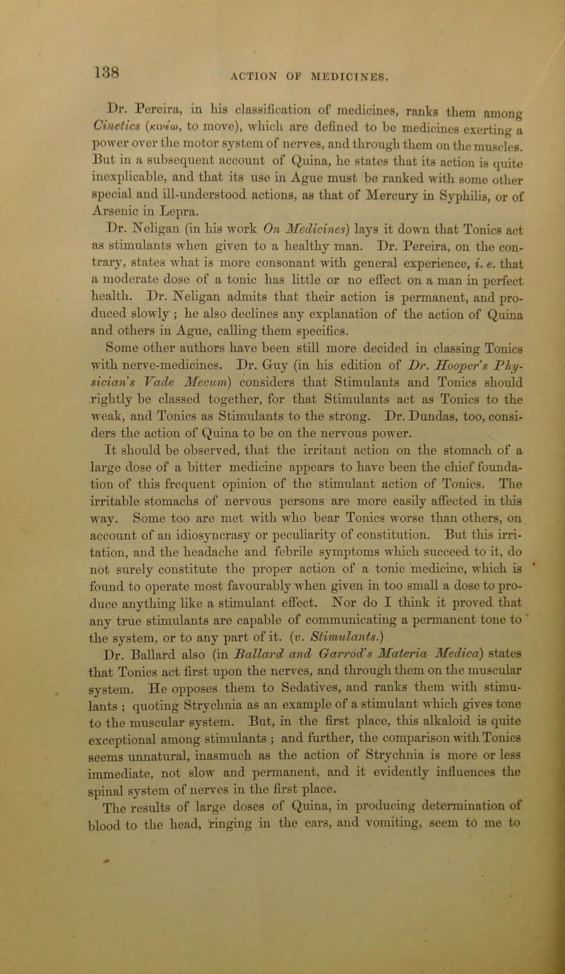 Dr. Pereira, in his classification of medicines, ranks them among Cinetics {kiv((o, to move), which are defined to be medicines exerting a power over the motor system of nerves, and through them on the muscles. But in a subsequent account of Quina, he states that its action is quite inexplicable, and that its use in Ague must be ranked with some other special and ill-understood actions, as that of Mercury in Syphilis, or of Arsenic in Lepra. Dr. Neligan (in his work 0)t Medicines) lays it down that Tonics act as stimulants when given to a healthy man. Dr. Pereira, on the con- trary, states what is more consonant with general experience, i. e. that a moderate dose of a tonic has little or no effect on a man in perfect health. Dr. ISTeligan admits that their action is permanent, and pro- duced slowly ; he also declines any explanation of the action of Quina and others in Ague, calling them specifics. Some other authors have been still more decided in classing Tonics with nerve-medicines. Dr. Guy (in his edition of Dr. Hooper s Phy- sicians Vade Mecum) considers that Stimulants and Tonics should rightly be classed together, for that Stimulants act as Tonics to the weak, and Tonics as Stimulants to the strong. Dr. Dundas, too, consi- ders the action of Quina to be on the nervous power. It shoidd be observed, that the irritant action on the stomach of a large dose of a bitter medicine appears to have been the chief founda- tion of this frequent opinion of the stimulant action of Tonics. The irritable stomachs of nervoxis persons are more easily affected in this way. Some too are met with who bear Tonics worse than others, on account of an idiosyncrasy or peculiarity of constitution. But this irri- tation, and the headache and febrile symptoms which succeed to it, do not surely constitute the proper action of a tonic medicine, which is found to operate most favourably when given in too small a dose to pro- duce anything like a stimulant effect. Hor do I think it proved that any true stimulants are capable of communicating a permanent tone to the system, or to any part of it. {v. Stimulants.) Dr. BaUard also (in Ballard and Garrod’s Materia Medica) states that Tonics act first upon the nerves, and through them on the muscular system. He opposes them to Sedatives, and ranks them with stimu- lants ; quoting Strychnia as an example of a stimulant which gives tone to the muscular system. But, iu the first place, this alkaloid is quite exceptional among stimulants ; and further, the comparison with Tonics seems unnatural, inasmuch as the action of Strychnia is more or less immediate, not slow and permanent, and it evidently influences the spinal system of nerves in the first place. The results of large doses of Quina, in producing determination of blood to the head, ringing in the ears, and vomiting, seem tb me to