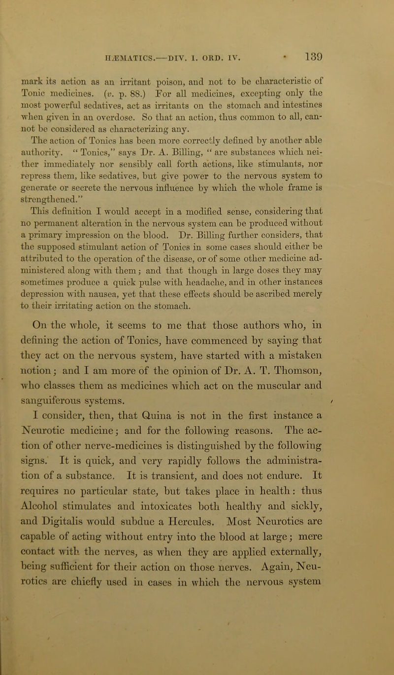 mark its action as an irritant poison, and not to be characteristic of Tonic medicines, (a. p. 88.) Tor all medicines, excepting only the most po'vrerfid sedatives, act as irritants on the stomach and intestines ■when given in an overdose. So that an action, thus common to all, can- not be considered as characterizing any. The action of Tonics has been more correctly defined by another able authority. “ Tonics,” says Dr. A. Billing, “ are substances which nei- ther immediately nor sensibl}'^ call forth actions, like stimulants, nor repress them, like sedatives, but give power to the nervous system to generate or secrete the nervous influence by which the whole frame is strengthened.” This definition I would accept in a modified sense, considering that no permanent alteration in the nervous system can be produced without a primary impression on the blood. Dr. Billing further considers, that the supposed stimulant action of Tonics in some cases should either be attributed to the operation of the disease, or of some other medicine ad- ministered along -mth them; and that though in large doses they may sometimes produce a quick pulse -with headache, and in other instances depression with nausea, yet that these effects should be ascribed merely to their irritating action on the stomach. On the whole, it seems to me that those authors who, in defining the action of Tonics, have commenced hy saying that they act on the nervous system, have started with a mistaken notion; and I am more of the opinion of Dr. A. T. Thomson, who classes them as medicines which act on the muscular and sanguiferous systems. / I consider, then, that Quina is not in the first instance a Neurotic medicine; and for the following reasons. The ac- tion of other nerve-medicines is distinguished hy the following signs. It is quick, and very rapidly follows the administra- tion of a substance. It is transient, and does not endure. It requires no particular state, hut takes place in health: thus Alcohol stimulates and intoxicates both healthy and sickly, and Digitalis w'ould subdue a Hercules. Most Neurotics are capable of acting ■without entry into the blood at large; mere contact with the nerves, as when they are applied externally, being sufficient for their action on those nerves. Again, Neu- rotics are chiefly used in cases in which the nervous system