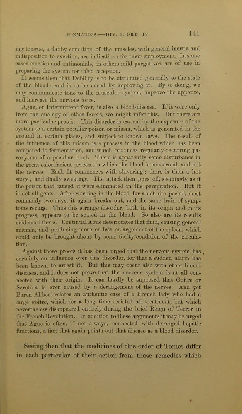 ing tongue, a flabby condition of the jniiscles, with general inertia and indisposition to exertion, are indications for their employment. In some cases emetics and autimonials, in others mild purgatives, are of use in preparing the system for their reception. It seems then that Debility is to be attributed generally to the state of the blood; and is to be cured by improving it. By so doing, we may commiuiicate tone to the muscular system, improve the appetite, and increase the nervous force. Ague, or Intermittent fever, is also a blood-disease. If it were only from the analogy of other fevers, we might infer this. But there are more particular proofs. This disorder is caused by the exposure of the system to a certain peculiar poison or miasm, which is generated in the gi’ound in certain places, and subject to known laws. The result of the influence of this miasm is a process in the blood which has been compared to fermentation, and which produces regularly-recurring pa- roxysms of a peculiar kind. There is apparently some disturbance in the great calorifacient process, in which the blood is concerned, and not the nerves. Each fit commences with shivering; there is then a hot stage ,• and finally sweating. The attack then goes off, seemingly as if the poison that caused it were eliminated in the perspiration. But it is not all gone. After working in the blood for a definite period, most commonly two days, it again breaks out, and the same train of symp- toms recuqg. Thus this strange disorder, both in its origin and in its progress, appears to be seated in the blood. So also are its results evidenced there. Continual Ague deteriorates that fluid, causing general aneemia, and producing more or less enlargement of the spleen, wliich could only be brought about by some faulty condition of the cicerda- tion. Against these proofs it has been urged that the nervous system has , certainly an influence over this disorder, for that a sudden alarm has been known to arrest it. But this may occur also witli other blood- diseases, and it does not prove that the nervous system is at all con- nected with their origin. It can hardly be supposed that Goitre or Scrofula is ever caused by a derangement of the nerves. And yet Bai'on Ahbert relates an authentic case of a French lady who had a large goitre, which for a long time resisted aU treatment, but which nevertheless disappeared entirely during the brief Eeign of Terror in the French Bevolution. In addition to these arguments it may be urged that Ague is often, if not always, connected with deranged hepatic functions, a fact that again points out that disease as a blood disorder. • Seeing then that the medicines of this order of Tonics differ in each particular of their action from those remedies which