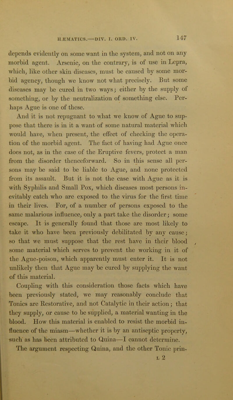 depends evidently on some want in the system, and not on any morbid agent. Arsenic, on the contrary, is of use in Lepra, which, like other skin diseases, must he caused by some mor- bid agency, though we know not what precisely. But some diseases may be cured in two ways; either by the supply of something, or by the neutralization of something else. Per- haps Ague is one of these. And it is not repugnant to what we know of Ague to sup- pose that there is in it a want of some natural material which woidd have, udien present, the effect of checking the opera- tion of the morbid agent. The fact of having had Ague once does not, as in the case of the Eruptive fevers, protect a man fi’om the disorder thenceforward. So in this sense all per- sons may be said to be liable to Ague, and none protected from its assault. But it is not the case with Ague as it is with Syphilis and Small Pox, which diseases most persons in- evitably catch who are exposed to the virus for the first time in their lives. For, of a number of persons exposed to the same malarious influence, only a part take the disorder; some escape. It is generally found that those are most likely to take it who have been previously debilitated by any cause; so that we must suppose that the rest have in their blood some material which serves to prevent the working in it of the Ague-poison, which apparently must enter it. It is not unlikely then that Ague may be cured by supplying the want of this material. Coupling with tliis consideration those facts which have been previously stated, we may reasonably conclude that Tonics are Restorative, and not Catalytic in their action; that they supply, or cause to be supplied, a material wanting in the blood. How this material is enabled to resist the morbid in- fluence of the miasm—whether it is by an antiseptic property, such as has been attributed to Quina—I cannot determine. The argument respecting Quina, and the other Tonic prin- L 2