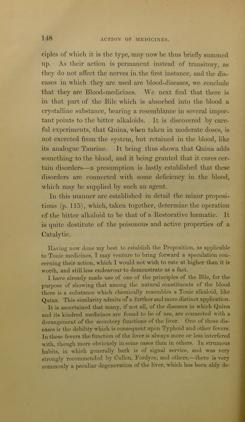 ciples of which it is the type, may now he thus hriefiy summed up. As tlieir action is permanent instead of transitory, as they do not affect the nerves in the first instance, and the dis- eases in whicli they are used are hlood-diseases, we conclude that they are Blood-medicines. We next find that there is in that part of the Bile which is absorbed into the blood a crystalline substance, bearing a resemblance in several impor- tant points to the bitter alkaloids. It is discovered by care- ful experiments, that Quina, when taken in moderate doses, is not excreted from the system, but retained in the blood, like its analogue Taurine. It being thus shown that Quina adds something to the blood, and it being granted that it cures cer- tain disorders—a presumption is lastly established that these disorders are connected with some deficiency in the blood, which may be supplied by such an agent. In this manner are established in detail the minor proposi- tions (p. 115), which, taken together, determine the operation of the bitter alkaloid to be that of a Restorative haematic. It is quite destitute of the poisonous and active properties of a Catalytic. Having now clone my best to establish the Proposition, as apphcable to Tonic medicines, I may venture to bring forward a speculation con- cerning their action, which I would not wish to rate at higher than it is worth, and stiU less endeavour to demonstrate as a fact. I have already made use of one of the principles of the Bile, for the purpose of showing that among the natural constituents of the blood there is a substance which chemically resembles a Tonic alkaloid, like Quina. This similarity admits of a further and more distinct appHcation. It is ascertained that many, if not aU, of the diseases in which Q.uina and its kindred medicines are found to be of use, are connected with a derangement of the secretory functions of the liver. One of these dis- eases is the debility which is consequent upon Typhoid and other fevers. In these fevers the function of the hver is always more or less interfered with, though more obviously in some cases than in others. In strumous habits, in which generally bark is of signal service, and was very strongly recommended by Cullen, Fordyce, and others,—there is very commonly a peculiar degeneration of the liver, which has been ably de-