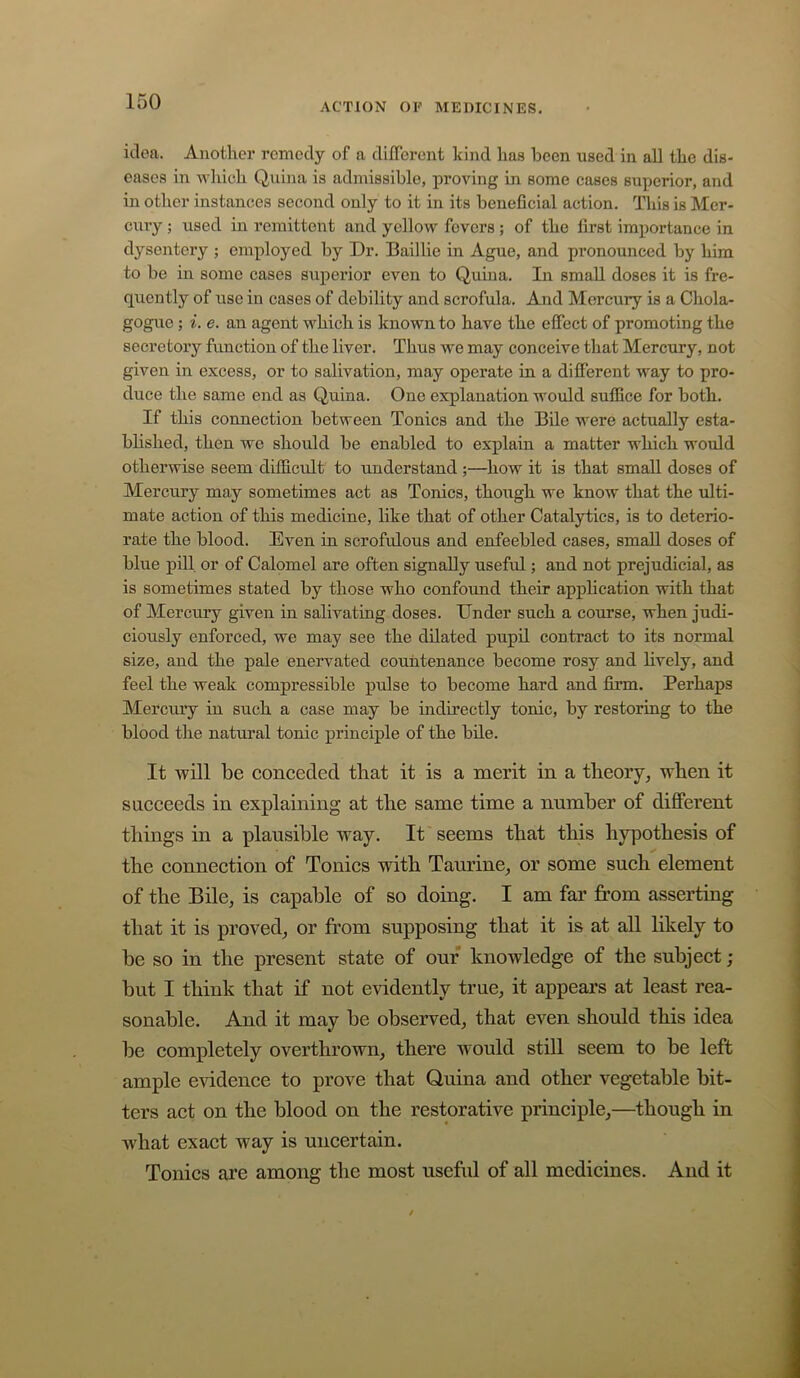 idea. Another remedy of a different kind has been used in all the dis- eases in which Quina is admissible, proving in some cases superior, and in other instances second only to it in its beneficial action. This is Mer- cury ; used in remittent and yellow fevers ; of the first importance in dysentery ; employed by Dr. Baillie in Ague, and pronounced by him to be in some cases superior even to Quina. In small doses it is fre- quently of use in cases of debility and scrofula. And Mercury is a Chola- gogue; i. e. an agent which is known to have the effect of promoting the secretory function of the liver. Thus we may conceive that Mercury, not given in excess, or to salivation, may operate in a different way to pro- duce the same end as Quina. One explanation would suffice for both. If this connection between Tonics and the Bile were actually esta- blished, then we should be enabled to explain a matter which would otherwise seem difficult to understand ;—how it is that small doses of Mercury may sometimes act as Tonics, though we know that the ulti- mate action of this medicine, like that of other Catalytics, is to deterio- rate the blood. Even in scrofulous and enfeebled cases, small doses of blue pill or of Calomel are often signally useful; and not prejudicial, as is sometimes stated by those who confound their application with that of Mercury given in salivating doses. Dnder such a course, when judi- ciously enforced, we may see the dilated pupil contract to its normal size, and the pale enervated countenance become rosy and lively, and feel the weak compressible pulse to become hard and firm. Perhaps Mercury in such a case may be indirectly tonic, by restoring to the blood the natural tonic principle of the bde. It will be conceded that it is a merit in a theory^ when it succeeds in explaining at the same time a number of different things in a plausible way. It seems that this hypothesis of the connection of Tonics with Tamine^ or some such element of the Bile, is capable of so doing. I am far from asserting that it is proved, or from supposing that it is at all likely to be so in the present state of our knowledge of the subject; but I think that if not evidently true, it appears at least rea- sonable. And it may be observed, that even should this idea be completely overthrown, there would still seem to be left ample evidence to prove that Quina and other vegetable bit- ters act on the blood on the restorative principle,—though in what exact way is uncertain. Tonics are among the most useful of all medicines. And it