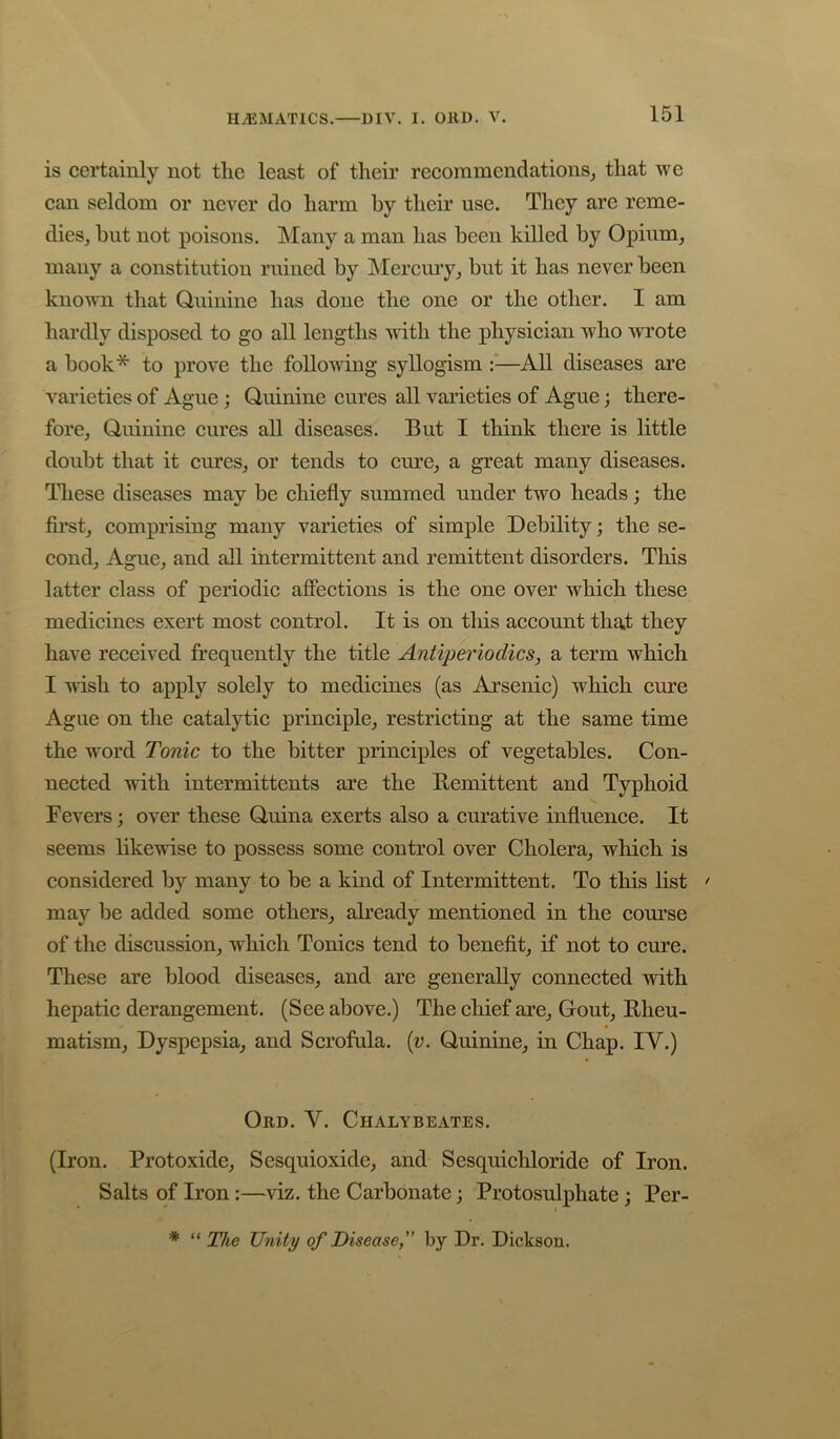 is certainly not tlie least of their recoramendationSj that we can seldom or never do harm by their use. They are reme- dies, but not poisons. Many a man has been killed by Opium, many a constitution ruined by Mercmy, but it has never been known that Quinine has done the one or the other. I am hardly disposed to go all lengths with the physieian who wrote a book* to prove the following syllogism :—All diseases are varieties of Ague; Quinine eures all varieties of Ague; there- fore, Quinine eures aU diseases. But I think there is little doubt that it eures, or tends to cure, a great many diseases. These diseases may be chiefly summed under two heads; the first, comprising many varieties of simple Debility; the se- cond, Ague, and aU intermittent and remittent disorders. This latter class of periodic affections is the one over which these medicines exert most control. It is on this account that they have received frequently the title Antipei'iodics, a term which I wish to apply solely to medicines (as Arsenic) which cure Ague on the catalytic principle, restricting at the same time the word Tonic to the bitter principles of vegetables. Con- nected with intermittents are the Remittent and Typhoid Fevers; over these Quina exerts also a curative influence. It seems likewise to possess some control over Cholera, which is considered by many to be a kind of Intermittent. To this list > may be added some others, already mentioned in the com’se of the discussion, which Tonics tend to benefit, if not to cure. These are blood diseases, and are generally connected with hepatic derangement. (See above.) The chief are, Gout, Rheu- matism, Dyspepsia, and Scrofula, {v. Quinine, in Chap. IV.) Ord. V. Chalybeates. (Iron. Protoxide, Sesquioxide, and Sesquichloride of Iron. Salts of Iron:—viz. the Carbonate; Protosulphate ; Per- * » * “ The Unity of Disease,” by Dr. Dickson,