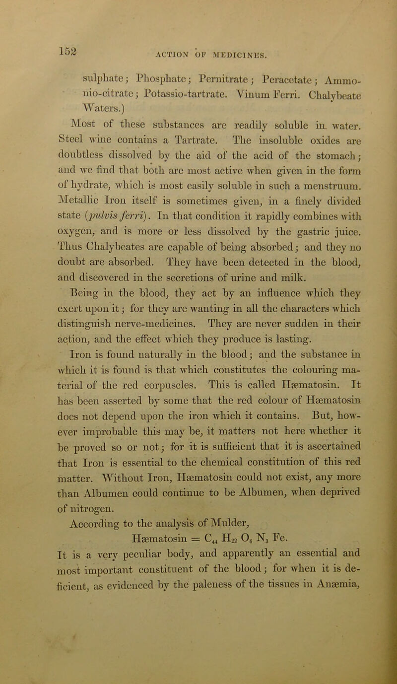 ACTION OF MEDICINES, suli)liate; Phosphate; Pernitratc; Peracetate; Arnmo- iiio-citrate; Potassio-tartrate. Viiium Ferri, Chalybeate Waters.) Most of these substanees are readily soluble in. water. Steel wine eontains a Tartrate. The insoluble oxides are doubtless dissolved by the aid of the aeid of the stomaeh; and we find that both are most aetive when given in the form of hydrate^ whieli is most easily soluble in sueh a menstruum. Metallie Iron itself is sometimes given^ in a finely divided state {pulvis ferri). In that eondition it rapidly combines Avith oxygen, and is more or less dissolved by the gastrie juiee. Thus Chalybeates are eapable of being absorbed; and they no doubt are absorbed. They have been deteeted in the blood, and discovered in the secretions of urine and milk. Being in the blood, they act by an influence which they exert upon it; for they are wanting in all the characters which distinguish nerve-medicines. They are never sudden in their action, and the effect which they produce is lasting. Iron is found naturally in the blood; and the substance in which it is found is that which constitutes the colouring ma- terial of the red corpuscles. This is called Hsematosin. It has been asserted by some that the red colour of Hsematosin does not depend upon the iron whieh it contains. But, how- ever improbable this may be, it matters not here AA'hether it be proved so or not; for it is sufficient that it is ascertained that Iron is essential to the chemical constitution of this red matter. Without Iron, Hsematosin could not exist, any more than Albumen could continue to be Albumen, Ai'hen deprived of nitrogen. According to the analysis of Mulder, Hsematosin = C44 H22 Og N3 Fe, It is a very peculiar body, and apparently an essential and most important constituent of the blood; for when it is de- ficient, as evidenced by the paleness of the tissues in Ansemia,