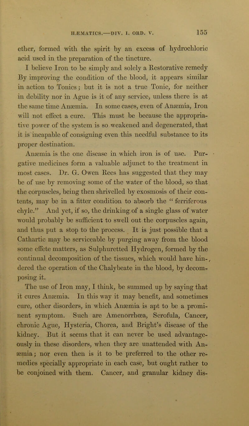 ether, formed with the spirit by an exeess of hydrochloric acid used in the preparation of the tincture. I believe Iron to be simply and solely a Restorative remedy By improving the condition of the blood, it appears similar in action to Tonics; but it is not a true Tonic, for neither in debility nor in Ague is it of any service, unless there is at the same time Anaemia. In some cases, even of Anaemia, Iron will not effect a cure. This must be because the appropria- tive power of the system is so weakened and degenerated, that it is incapable of consigning even this needful substance to its proper destination. Anaemia is the one disease in which iron is of use. Pur- gative medicines form a valuable adjunct to the treatment in most cases. Dr. G. Owen Rees has suggested that they may be of use by removing some of the water of the blood, so that the corpuscles, being then shrivelled by exosmosis of their con- tents, may be in a fitter condition to absorb the ferriferous chyle.” And yet, if so, the drinking of a single glass of water would probably be sufficient to swell out the corpuscles again, and thus put a stop to the process. It is just possible that a Cathartic may be serviceable by purging away from the blood some effete matters, as Sulphuretted Hydrogen, formed by the continual decomposition of the tissues, which would have hin-, dered the operation of the Chalybeate in the blood, by decom- posing it. The use of Iron may, I think, be summed up by saying that it cures Ansemia. In tliis way it may benefit, and sometimes cure, other disorders, in which Ansemia is apt to be a promi- nent symptom. Such are Amenorrhoea, Scrofula, Cancer, chronic Ague, Hysteria, Chorea, and Bright-s disease of the kidney. But it seems that it can never be used advantage- ously in these disorders, when they are unattended with An- semia ; nor even then is it to be preferred to the other re- medies specially appropriate in each case, but ought rather to be conjoined with them. Cancer, and granular kidney dis-