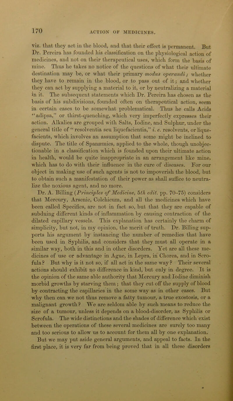 viz. that they act in the blood, and that tlieir effect is permanent. But Dr. Pereira has founded his classification on the physiological action of medicines, and not on their therapeutical uses, which form the basis of mine. Thus he takes no notice of the questions of what their ultimate destination may be, or what their primary modus operandi; whether they have to remain in the blood, or to j>ass out of it; and whether they can act by supplying a material to it, or by neutralizing a material in it. The subsequent statements which Dr. Pereira has chosen as the basis of his subdivisions, founded often on therapeutical action, seem in certain cases to be somewhat problematical. Thus he calls Acids “adipsa,” or thirst-quenching, which very imperfectly expresses their action. Alkalies are grouped with Salts, Iodine, and Sulphur, under the general title of “ resolventia seu liquefacientia,” i. e. resolvents, or lique- facients, which involves an assumption that some might be inclined to dispute. The title of Spansemics, applied to the whole, though imobjec- tionable in a classification which is founded upon their ultimate action in health, would be quite inappropriate in an arrangement like mine, which has to do with their influence in the cure of diseases. For our object in making use of such agents is not to impoverish the blood, but to obtain such a manifestation of their power as shall suffice to neutra- lize the noxious agent, and no more. Dr. A. Biffing {Principles of Medicine, ^th edit. pp. 70-75) considers that Mercury, Arsenic, Colchicum, and all the medicines which have been called Specifics, are not in fact so, but that they are capable of subduing different kinds of inflammation by causing contraction of the dilated capillary vessels. This explanation has certainly the charm of simplicity, but not, in my opinion, the merit of truth. Dr. Biffing sup- ports his argument by instancing the number of remedies that have been used in Syphffis, and considers that they must all operate in a similar way, both in this and in other disorders. Yet are all these me- dicines of use or advantage in Ague, in Lepra, in Chorea, and in Scro- fula P But why is it not so, if all act in the same way ? Their several actions should exhibit no difference in kind, but only in degree. It is the opinion of the same able authority that Mercuiy and Iodine diminish morbid growths by starving them; that they cut off the supply of blood by contracting the capillaries in the some way as in other cases. But why then can we not thus remove a fatty tumour, a true exostosis, or a malignant growth? We are seldom able by such means to reduce the size of a tumour, unless it depends on a blood-disorder, as Syphilis or Scrofida. The wide distinctions and the shades of difference which exist between the operations of these several medicines are surely too many and too serious to allow us to account for them all by one explanation. But we may put aside general arguments, and appeal to facts. In the fii’st place, it is veiy far from being proved that in all these disorders