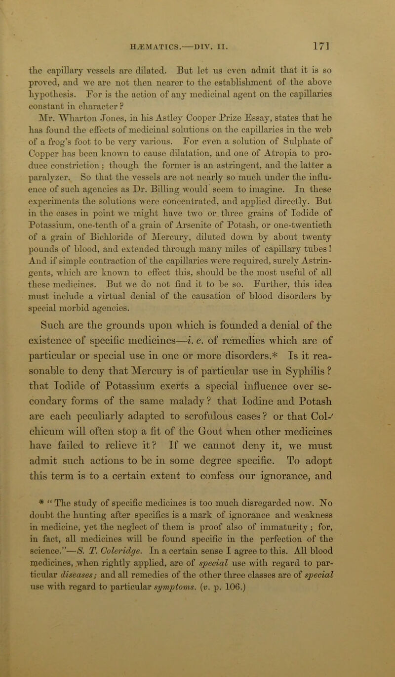 the capillary vessels are dilated. But let us even admit that it is so proved, aud we are not then nearer to the establishment of the above hypothesis. For is the action of any medicinal agent on the capillaries constant in character P Mr. Wharton Jones, in his Astley Cooper Prize Essay, states that he has found the effects of medicinal solutions on the capillaries in the Aveb of a frog’s foot to be very various. For even a solution of Srdphate of Copper has been known to cause dilatation, and one of Atropia to pro- duce constriction; though the former is an astringent, and the latter a paralyzer. So that the vessels are not nearly so much under the influ- ence of such agencies as Dr. Billing woidd seem to imagine. In these experiments the solutions were concentrated, and applied directly. But in the cases in point we might have two or three grains of Iodide of Potassium, one-tenth of a gi’ain of Ai’senite of Potash, or one-twentieth of a gi’ain of Bichloride of Mercury, diluted down by about twenty pounds of blood, and extended through many miles of capillary tubes ! And if simple contraction of the capillai’ies were required, surely Astrin- gents, which are known to effect this, should be the most useful of all these medicines. But we do not find it to be so. Further, this idea must include a virtual denial of the causation of blood disorders by special morbid agencies. Such are the grounds upon which is founded a denial of the existence of snecific medicines—i. e. of remedies which are of A. particular or special use in one or more disorders.* Is it rea- sonable to deny that Mercury is of particular use in Syphilis ? that Iodide of Potassium exerts a special influence over se- condary forms of the same malady ? that Iodine and Potash are each peculiarly adapted to scrofulous cases ? or that Col-' chicum will often stop a fit of the Gout when other medicines have failed to relieve it? If we cannot deny it, we must admit such actions to be in some degree specific. To adopt this term is to a certain extent to confess our ignorance, and * “ The study of specific mediciues is too much disregarded now. No doubt the hunting after specifics is a mark of ignorance and weakness in medicine, yet the neglect of them is proof also of immaturity; for, in fact, all medicines will be found specific in the perfection of the science.”—S. T. Coleridge. In a certain sense I agree to this. All blood njedicines, .when rightly applied, arc of special use with regard to par- ticidar diseases; and aU remedies of the other three classes are of special use with regard to particular symptoms, {v. p. 106.)