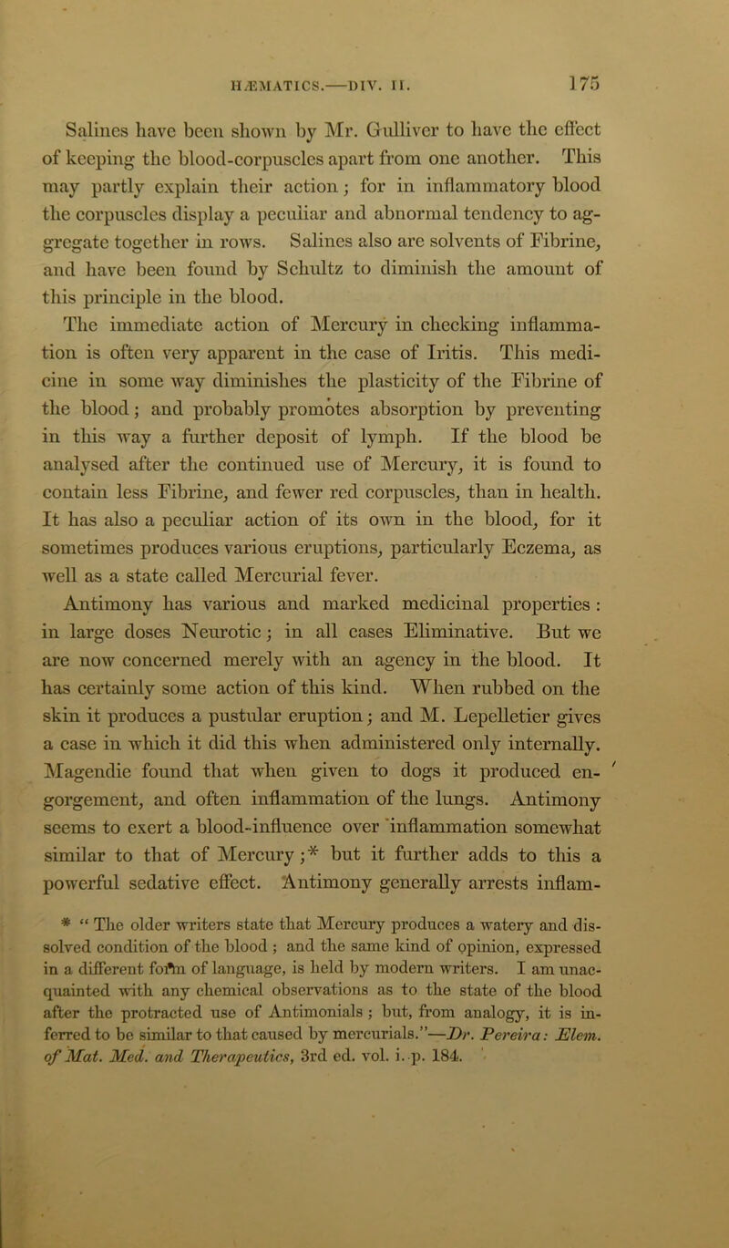 Salines have been shown by Mr. Gulliver to have the effeet of keeping the blood-corpuseles apart from one another. This may partly explain their action; for in inflammatory blood the corpuscles display a peculiar and abnormal tendency to ag- gregate together in rows. Salines also are solvents of Fibrine, and have been found by Schultz to diminish the amount of this principle in the blood. The immediate action of Mercury in checking inflamma- tion is often very apparent in the case of Iritis. This medi- cine in some way diminishes the plasticity of the Fibrine of the blood; and probably promotes absorption by preventing in tliis way a further deposit of lymph. If the blood be analysed after the continued use of INIercury^ it is found to contain less Fibrine_, and fewer red corpuscles_, than in health. It has also a peculiar action of its own in the bloody for it sometimes produces various eruptions, particularly Eczema, as well as a state called Mercurial fever. Antimony has various and marked medicinal properties : in large doses Nem’otic; in all cases Eliminative. But we are now concerned merely with an agency in the blood. It has certainly some action of this kind. When rubbed on the skin it produces a pustular eruption; and M. Lepelletier gives a case in which it did this when administered only internally. Magendie found that when given to dogs it produced en- ' gorgement, and often inflammation of the lungs. Antimony seems to exert a blood-influenee over 'inflammation somewhat similar to that of Mereury ; * but it further adds to tliis a powerful sedative effect. Antimony generally arrests inflam- * “ Tlie older writers state that Mercury produces a watery and dis- solved condition of the blood ; and the same kind of opinion, expressed in a different foftn of language, is held by modern writers. I am unac- quainted with any chemical observations as to the state of the blood after the protracted use of Antimonials ; but, from analogy, it is in- ferred to be similar to that caused by mercurials.”—Dr. Pereira: Elem. of Mat. Med. and Therapeutics, 3rd ed. vol. i. p. 184.