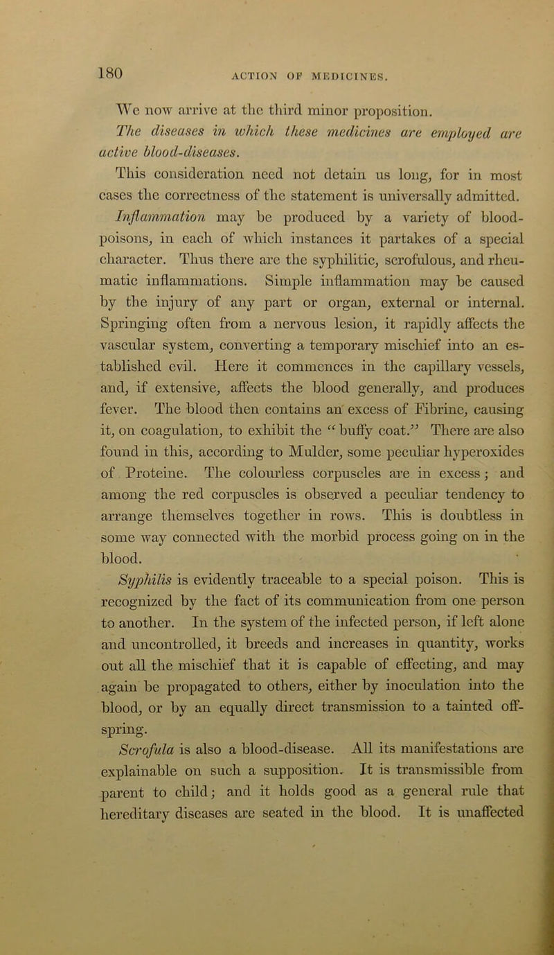 Wc now arrive at the third minor proposition. The diseases in which these medicines are employed are active hlood-d,iseases. This eonsideration need not detain us long^ for in most cases the correctness of the statement is universally admitted. Inflammation may he produced by a variety of blood- poisons^ in each of which instances it partakes of a special character. Thus there are the syphilitic^ scrofulous, and rheu- matic inflammations. Simple inflammation may be caused by the injury of any part or organ, external or internal. Springing often from a nervous lesion, it rapidly afiects the vascular system, converting a temporary mischief into an es- tablished evil. Here it commences in the capillary A’^essels, and, if extensive, afiects the blood generally, and produces fever. The blood then contains an excess of Fibrine, causing it, on coagulation, to exhibit the “ bufiy coat.’^ There are also found in this, according to Mulder, some peculiar liyperoxides of Proteine. The colourless corpuscles are in excess; and among the red corpuscles is observed a peculiar tendency to arrange themselves together in rows. This is doubtless in some way connected with the morbid process going on in the blood. Syphilis is evidently traceable to a special poison. This is recognized by the fact of its communication from one person to another. In the system of the infected person, if left alone and uncontrolled, it breeds and increases in quantity, works out all the mischief that it is capable of efiecting, and may again be propagated to others, either by inoculation into the blood, or by an equally direct transmission to a tainted ofi- spring. Scrofula is also a blood-disease. AU its manifestations are explainable on such a supposition. It is transmissible from parent to child; and it holds good as a general inile that hereditary diseases are seated in the blood. It is unafiected