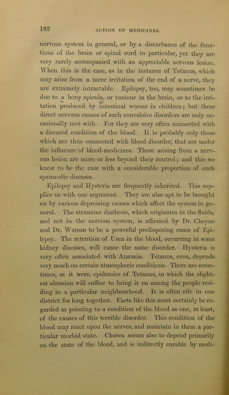 iiciTous system in general, or by a disturbanee of tlie func- tions of the brain or spinal cord in particular, yet they arc very rarely aceompanied with an appreciable nervous lesion. When this is the case, as in the instance of Tetanus, whieh may arise from a mere irritation of the end of a nerve, they are extremely intraetable. Epilepsy, too, may sometimes lie due to a bony spieula, or tumour in the brain, or to the irri- tation produeed by intestinal worms in ehildren; but these dii’eet nervous causes of sueh eonvulsive disorders are only oc- casionally met with. For they are very often eonnected with a diseased condition of the blood. It is probably only those which are thus connected with blood disorder, that are under the influence of blood-medicines. Those arising from a nerv- ous lesion are more or less beyond their control; and this we know to be the case Avith a considerable proportion of sucli spasmodic diseases. Epilepsy and Hysteria are frequently inherited. This sup- plies us with one argument. They are also apt to be brought on by various depressing causes which affect the system in ge- neral. The strumous diathesis, which originates in the fluids, and not in the nervous system, is affirmed by Dr. Cheyne and Dr, Watson to be a powerful predisposing cause of Epi- lepsy. The retention of Urea in the blood, occurring in some kidney diseases, will cause the same disorder. Hysteria is very often associated with Ansemia. Tetanus, even, depends very much on certain atmospheric conditions. There are some- times, as it were, epidemics of Tetanus, in which the slight- est abrasion will suffice to bring it on among the people resi- ding in a particular neighbourhood. It is often rife in one district for long together. Facts like this must certainly be re- garded as pointing to a condition of the blood as one, at least, of the causes of this terrible disorder. This condition of the blood may react upon the nerves, and maintain in them a par- ticular morbid state. Chorea seems also to depend primarily on the state of the blood, and is indu’cctly curable by medi-