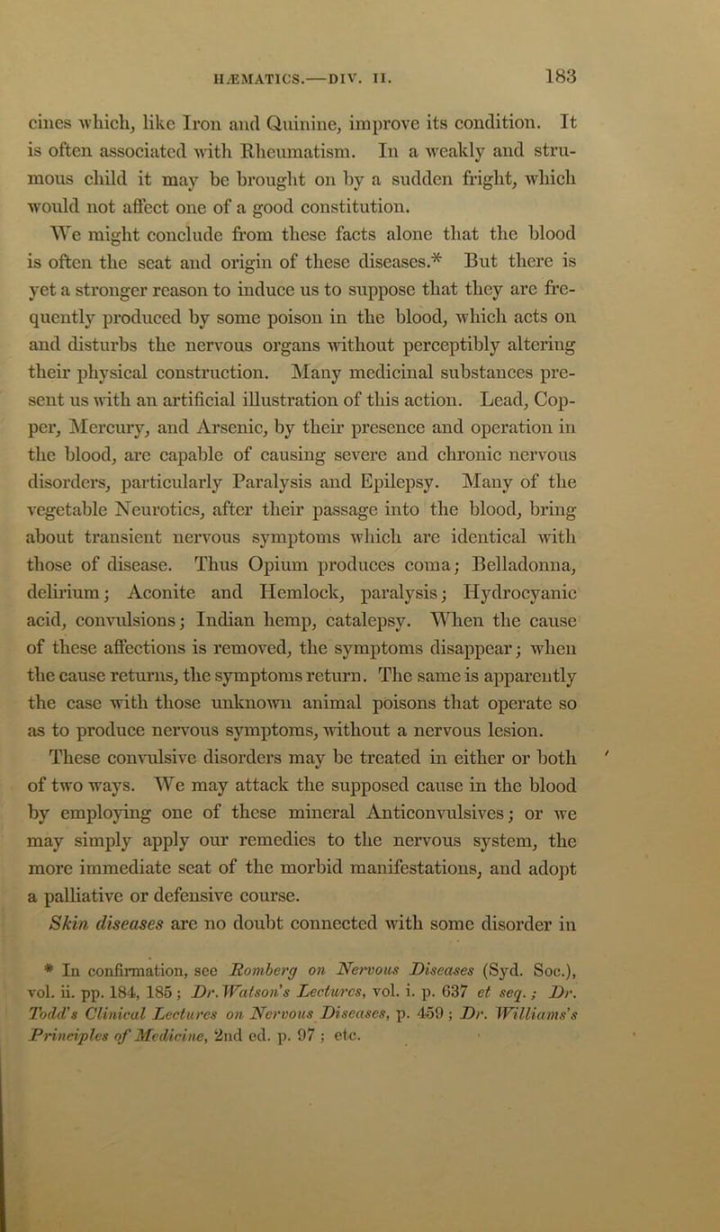 cilies whichj like Iron and Quinine^ improve its eondition. It is often associated with Rheumatism. In a weakly and stru- mous child it may he brought on by a sudden fright, which would not affect one of a good constitution. We might conclude fi’om these facts alone that the blood is often the seat and origin of these diseases.* But there is yet a stronger reason to induce us to suppose that they are fre- quently produced by some poison in the blood, which acts on and disturbs the nervous organs without perceptibly altering their physical construction. Many medicinal substances pre- sent us until an artificial illustration of this action. Lead, Cop- per, Mercury, and Arsenic, by their presence and operation in the blood, are capable of causing severe and chronic nervous disorders, particularly Paralysis and Epilepsy. Many of the vegetable Neurotics, after their passage into the blood, bring about transient nervous symptoms which are identical with those of disease. Thus Opium produces coma; Belladonna, delirium; Aconite and Hemlock, paralysis; Hydrocyanic acid, convulsions; Indian hemp, catalepsy. When the cause of these affections is removed, the symptoms disappear; when the cause returns, the symptoms return. The same is apparently the case with those unknown animal poisons that operate so as to produce nervous symptoms, without a nervous lesion. These convulsive disorders may be treated in either or both of two ways. We may attack the supposed cause in the blood by employing one of these mineral Anticonvulsives; or we may simply apply our remedies to the nervous system, the more immediate seat of the morbid manifestations, and adopt a palliative or defensive course. Skin diseases are no doubt connected with some disorder in * In confirmation, see Romberg on Nervous Diseases (Syd. Soc.), vol. ii. pp. 184, 185 ; Dr. Watson's Lectures, vol. i. p. 637 et seq. ; Dr. Todd’s Clinical Lectures on Ncrvoics Diseases, p. 459 ; Dr. Williams's Prineiplcs of Medicine, 2nd ed. p. 97 ; etc.