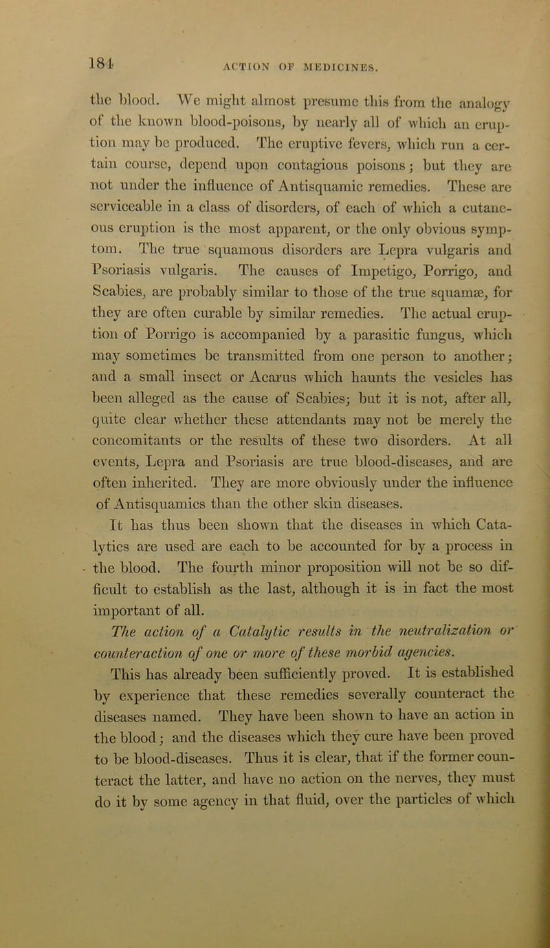 18i tlic l)loo(l. We might almost presume this from the analoirv of the known hlood-poisons, by nearly all of which an erup- tion may be produced. The eruptive fevers^ wdiich run a cer- tain course, depend upon contagious poisons; but they arc not under the influence of Antisquamic remedies. These are serviceable in a class of disorders, of each of which a cutane- ous eruption is the most apparent, or the only obvious symp- tom. The true squamous disorders are Lepra vulgaris and Psoriasis vulgaris. The causes of Impetigo, Porrigo, and Scabies, are probably similar to those of the true squamaj, for they are often cm’able by similar remedies. The actual erup- tion of Porrigo is accompanied by a parasitic fungus, which may sometimes be transmitted from one person to another; and a small insect or Acarus which haunts the vesicles has been alleged as the cause of Scabies; but it is not, after all, quite clear whether these attendants may not be merely the concomitants or the results of these two disorders. At all events. Lepra and Psoriasis are true blood-diseases, and are often inherited. They are more obviously under the influence of Antisquamics than the other skin diseases. It has thus been shown that the diseases in which Cata- lytics are used are each to be accounted for by a process in the blood. The fourth minor proposition will not be so dif- ficult to establish as the last, although it is in fact the most important of all. The action of a Catalytic results in the neutralization or counteraction of one or more of these morbid agencies. This has already been sufficiently proved. It is established by experience that these remedies severally counteract the diseases named. They have been shown to have an action in the blood; and the diseases which they cure have been proved to be blood-diseases. Thus it is clear, that if the former coun- teract the latter, and have no action on the nerves, they must do it by some agency in that fluid, over the particles of which