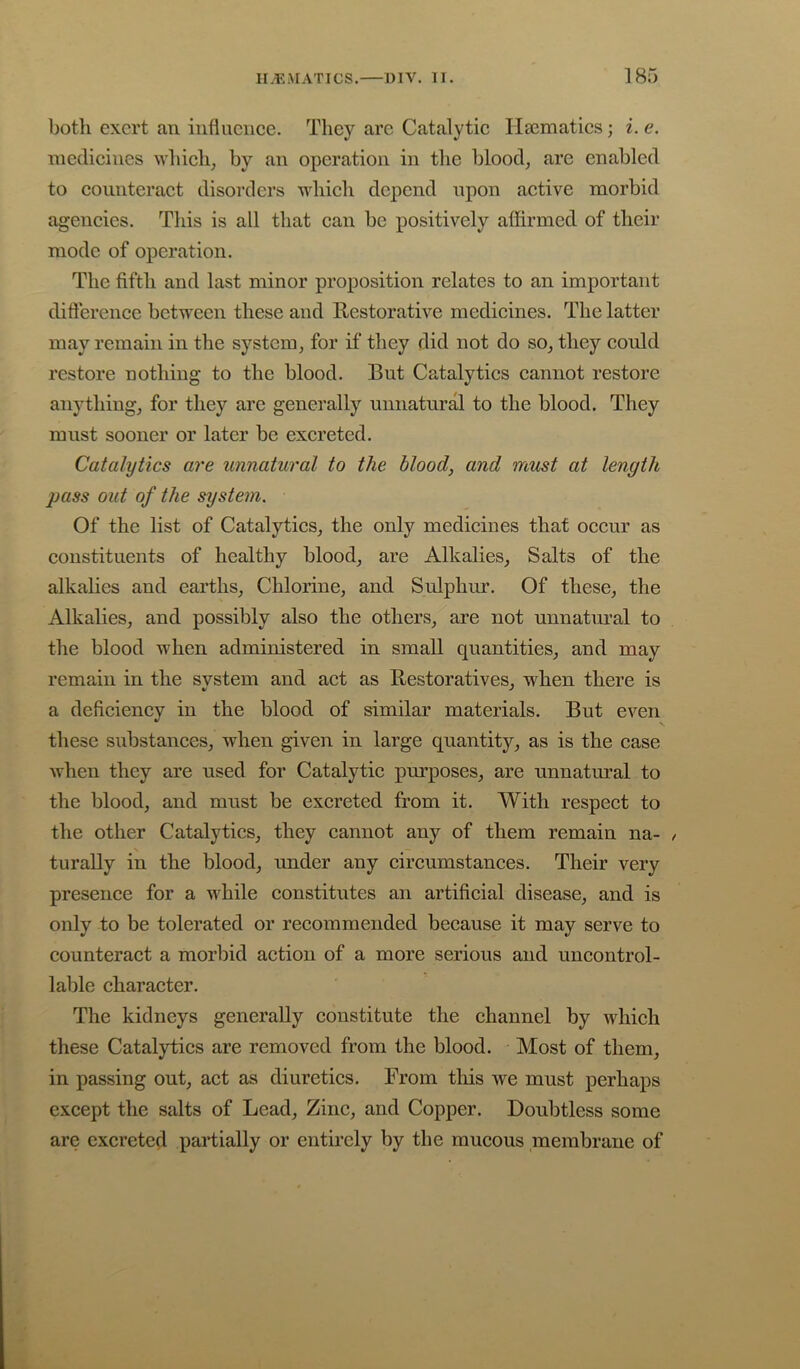 both exert an influence. They arc Catalytic Ilsematics; i. e. medicines which, by an operation in the blood, are enabled to counteract disorders which depend upon active morbid agencies. This is all that can be positively affirmed of their mode of operation. The fifth and last minor proposition relates to an important difterence between these and Restorative medicines. The latter may remain in the system, for if they did not do so, they could restore nothing to the blood. But Catalytics cannot restore anything, for they are generally unnatural to the blood. They must sooner or later be excreted. Catalytics are unnatural to the blood, and must at length pass out of the system. Of the list of Catalytics, the only medicines that occur as constituents of healthy blood, are Alkalies, Salts of the alkalies and earths. Chlorine, and Sulphur. Of these, the Alkalies, and possibly also the others, are not unnatural to the blood when administered in small quantities, and may remain in the svstem and act as Restoratives, when there is a deficiency in the blood of similar materials. But even these substances, when given in large quantity, as is the case when they are used for Catalytic purposes, are unnatural to the blood, and must be excreted from it. With respect to the other Catalytics, they cannot any of them remain na- turally in the blood, under any circumstances. Their very presence for a uRile constitutes an artificial disease, and is only to be tolerated or recommended because it may serve to counteract a morbid action of a more serious and uncontrol- lable character. The kidneys generally constitute the channel by which these Catalytics are removed from the blood. Most of them, in passing out, act as diuretics. From this we must perhaps except the salts of Lead, Zinc, and Copper. Doubtless some are excreted partially or entirely by the mucous membrane of
