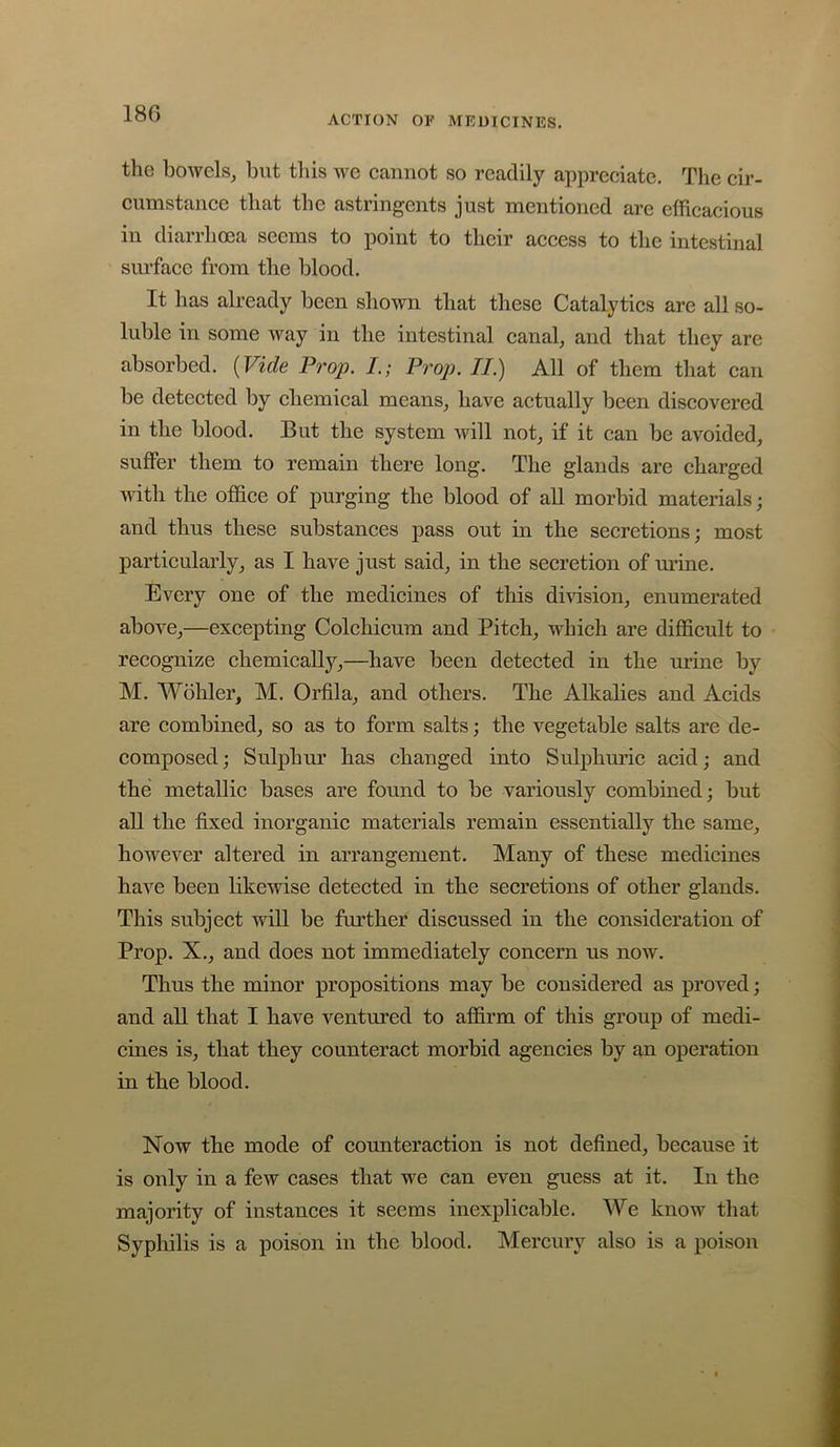 18G ACTION OP MRUICINES. the bowels, but this we cannot so readily appreciate. The cir- cumstance that the astringents just mentioned are efficacious in diarrhoea seems to point to their access to the intestinal siu’facc from the blood. It has already been shown that these Catalytics arc all so- luble in some way in the intestinal canal, and that they are absorbed. (Fide Prop. L; Prop. II.) All of them that can be detected by chemical means, have actually been discovered in the blood. But the system will not, if it can be avoided, suffer them to remain there long. The glands are charged witli the office of purging the blood of all morbid materials; and thus these substances pass out in the secretions; most particularly, as I have just said, in the secretion of urine. Every one of the medicines of this division, enumerated above,—excepting Colchicum and Pitch, which are difficult to recognize chemically,—have been detected in the urine by M. Wohler, M. Orfila, and others. The Alkalies and Acids are combined, so as to form salts; the vegetable salts are de- composed; Sulphiu’ has changed into Sulphuric acid; and the metallic bases are found to be variously combined; but all the fixed inorganic materials remain essentially the same, however altered in arrangement. Many of these medicines have been likewise detected in the secretions of other glands. This subject will be further discussed in the consideration of Prop. X., and does not immediately concern us now. Thus the minor propositions may be considered as proved; and all that I have ventured to affirm of this group of medi- cines is, that they counteract morbid agencies by an operation in the blood. Now the mode of counteraction is not defined, because it is only in a few cases that we can even guess at it. In the majority of instances it seems inexplicable. We know that Syphilis is a poison in the blood. Mercury also is a poison