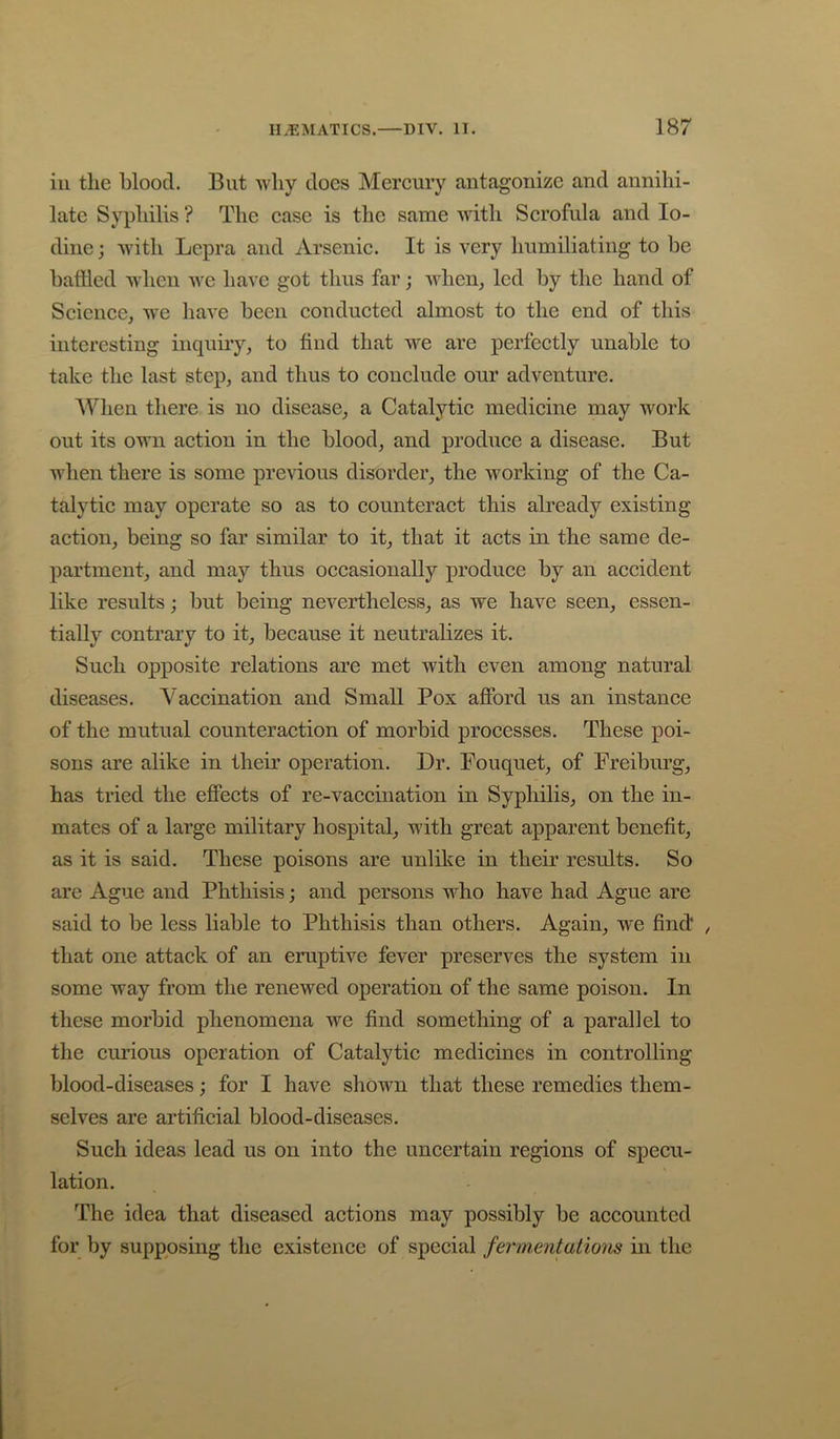 iu the blood. But why does Mercury antagonize and annihi- late Syphilis ? The case is the same with Scrofula and Io- dine ; with Lepra and Arsenic. It is very humiliating to be battled when we have got thus far; when^ led by the hand of Science, we have been conducted almost to the end of this interesting inquiry, to find that we are perfectly unable to take the last step, and thus to conclude our adventure. ’When there is no disease, a Catalytic medicine may work out its own action in the blood, and produce a disease. But Avhen there is some previous disorder, the working of the Ca- talytic may operate so as to counteract this abready existing action, being so far similar to it, that it acts in the same de- partment, and may thus occasionally produce by an accident like results; but being nevertheless, as we have seen, essen- tially contrary to it, because it neutralizes it. Such opposite relations are met with even among natural diseases. Vaccination and Small Pox afibrd us an instance of the mutual counteraction of morbid processes. These poi- sons are alike in their operation. Dr. Fouquet, of Freiburg, has tried the effects of re-vaccination in Syphilis, on the in- mates of a large military hospital, with great apparent benefit, as it is said. These poisons are unlike in their results. So are Ague and Phthisis; and persons who have had Ague are said to be less liable to Phthisis than others. Again, we find* , that one attack of an eruptive fever preserves the system in some way from the renewed operation of the same poison. In these morbid phenomena we find something of a parallel to the curious operation of Catalytic medicines in controlling blood-diseases; for I have shown that these remedies them- selves are artificial blood-diseases. Such ideas lead us on into the uncertain regions of specu- lation. The idea that diseased actions may possibly be accounted for by supposing the existence of special fermentations in the